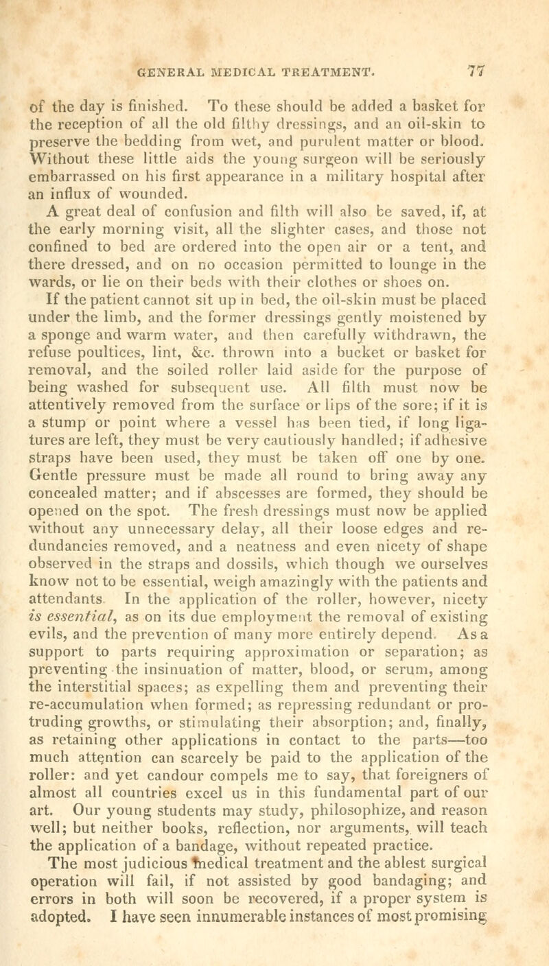 of the day is finished. To these should be added a basket for the reception of all the old filthy dressings, and an oil-skin to preserve the bedding from wet, and purulent matter or blood. Without these little aids the young surgeon will be seriously embarrassed on his first appearance in a military hospital after an influx of wounded. A great deal of confusion and filth will also be saved, if, at the early morning visit, all the slighter cases, and those not confined to bed are ordered into the open air or a tent, and there dressed, and on no occasion permitted to lounge in the wards, or lie on their beds with their clothes or shoes on. If the patient cannot sit up in bed, the oil-skin must be placed under the limb, and the former dressings gently moistened by a sponge and warm water, and then carefully withdrawn, the refuse poultices, lint, &c. thrown into a bucket or basket for removal, and the soiled roller laid aside for the purpose of being washed for subsequent use. All filth must now be attentively removed from the surface or lips of the sore; if it is a stump or point where a vessel has been tied, if long liga- tures are left, they must be very cautiously handled; if adhesive straps have been used, they must be taken off one by one. Gentle pressure must be made all round to bring away any concealed matter; and if abscesses are formed, they should be opened on the spot. The fresh dressings must now be applied without any unnecessary delay, all their loose edges and re- dundancies removed, and a neatness and even nicety of shape observed in the straps and dossils, which though we ourselves know not to be essential, weigh amazingly with the patients and attendants. In the application of the roller, however, nicety is essential, as on its due employment the removal of existing evils, and the prevention of many more entirely depend. Asa support to parts requiring approximation or separation; as preventing the insinuation of matter, blood, or serum, among the interstitial spaces; as expelling them and preventing their re-accumulation when formed; as repressing redundant or pro- truding growths, or stimulating their absorption; and, finally, as retaining other applications in contact to the parts—too much attention can scarcely be paid to the application of the roller: and yet candour compels me to say, that foreigners of almost all countries excel us in this fundamental part of our art. Our young students may study, philosophize, and reason well; but neither books, reflection, nor arguments, will teach the application of a bandage, without repeated practice. The most judicious tnedical treatment and the ablest surgical operation will fail, if not assisted by good bandaging; and errors in both will soon be recovered, if a proper system is adopted. I have seen innumerable instances of most promising