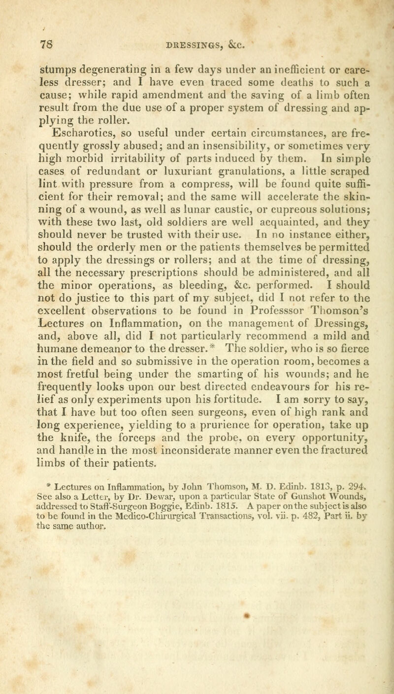 stumps degenerating in a few days under an inefficient or care- less dresser; and I have even traced some deaths to such a cause; while rapid amendment and the saving of a limb often result from the due use of a proper system of dressing and ap- plying the roller. Escharotics, so useful under certain circumstances, are fre- quently grossly abused; and an insensibility, or sometimes very high morbid irritability of parts induced by them. In simple cases of redundant or luxuriant granulations, a little scraped lint with pressure from a compress, will be found quite suffi- cient for their removal; and the same will accelerate the skin- ning of a wound, as well as lunar caustic, or cupreous solutions; with these two last, old soldiers are well acquainted, and they should never be trusted with their use. In no instance either, should the orderly men or the patients themselves be permitted to apply the dressings or rollers; and at the time of dressing, all the necessary prescriptions should be administered, and all the minor operations, as bleeding, &c. performed. I should not do justice to this part of my subject, did I not refer to the excellent observations to be found in Professsor Thomson's Lectures on Inflammation, on the management of Dressings, and, above all, did I not particularly recommend a mild and humane demeanor to the dresser.* The soldier, who is so fierce in the field and so submissive in the operation room, becomes a most fretful being under the smarting of his wounds; and he frequently looks upon our best directed endeavours for his re- lief as only experiments upon his fortitude. I am sorry to say, that I have but too often seen surgeons, even of high rank and long experience, yielding to a prurience for operation, take up the knife, the forceps and the probe, on every opportunity, and handle in the most inconsiderate manner even the fractured limbs of their patients. * Lectures on Inflammation, by John Thomson, M. D. Edinb. 1813, p. 294. See also a Letter, by Dr. Dewar, upon a particular State of Gunshot Wounds, addressed to Staff-Surgeon Boggie, Edinb. 1815. A paper on the subject is also to be found in the Medico-Chirurgical Transactions, vol. via. p. 482, Part ii. by the same author.