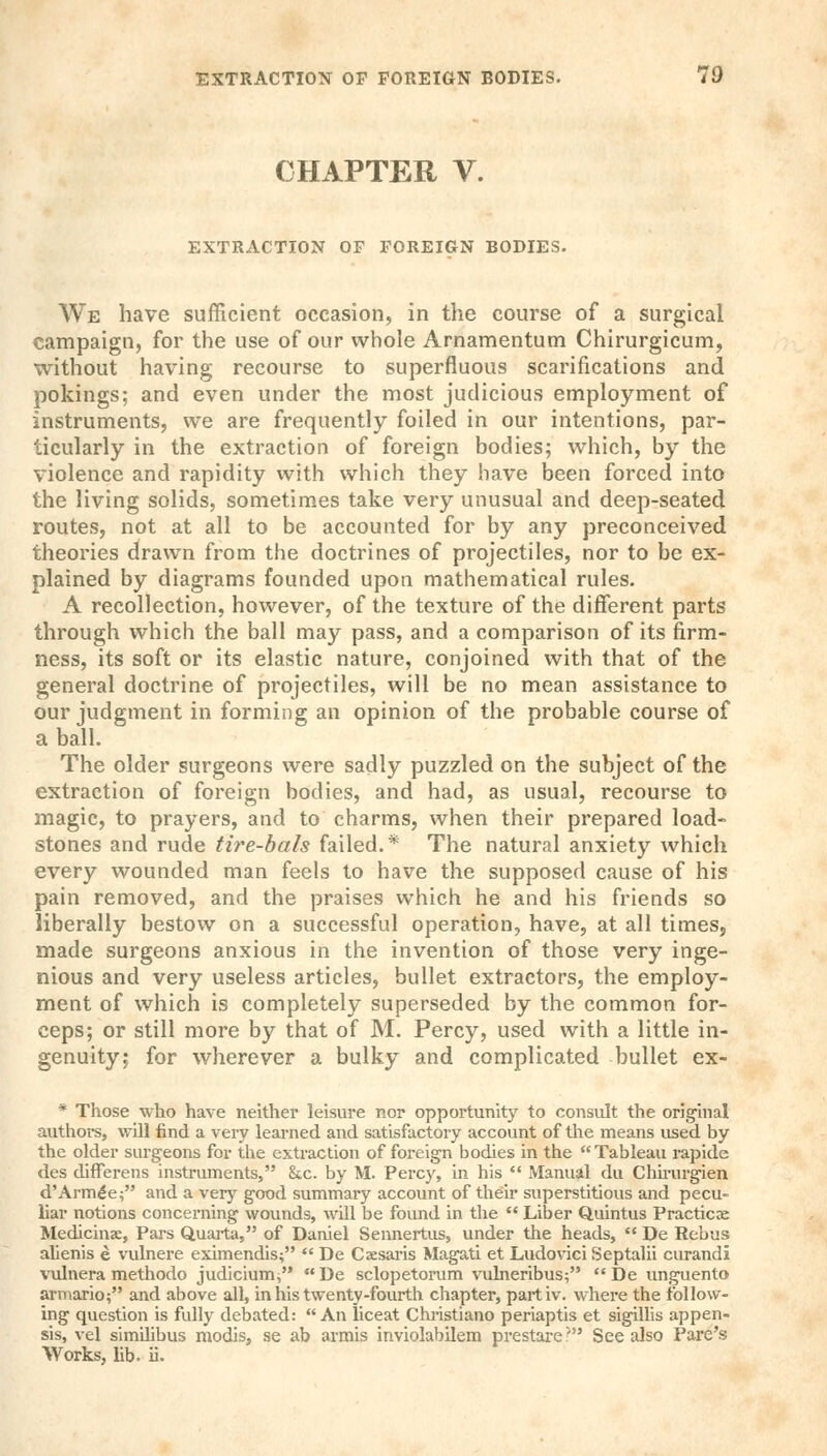 CHAPTER V. EXTRACTION OF FOREIGN BODIES. We have sufficient occasion, in the course of a surgical campaign, for the use of our whole Arnamentum Chirurgicum, without having recourse to superfluous scarifications and pokings; and even under the most judicious employment of instruments, we are frequently foiled in our intentions, par- ticularly in the extraction of foreign bodies; which, by the violence and rapidity with which they have been forced into the living solids, sometimes take very unusual and deep-seated routes, not at all to be accounted for by any preconceived theories drawn from the doctrines of projectiles, nor to be ex- plained by diagrams founded upon mathematical rules. A recollection, however, of the texture of the different parts through which the ball may pass, and a comparison of its firm- ness, its soft or its elastic nature, conjoined with that of the general doctrine of projectiles, will be no mean assistance to our judgment in forming an opinion of the probable course of a ball. The older surgeons were sadly puzzled on the subject of the extraction of foreign bodies, and had, as usual, recourse to magic, to prayers, and to charms, when their prepared load- stones and rude tire-bals failed.* The natural anxiety which every wounded man feels to have the supposed cause of his pain removed, and the praises which he and his friends so liberally bestow on a successful operation, have, at all times, made surgeons anxious in the invention of those very inge- nious and very useless articles, bullet extractors, the employ- ment of which is completely superseded by the common for- ceps; or still more by that of M. Percy, used with a little in- genuity; for wherever a bulky and complicated bullet ex- * Those who have neither leisure nor opportunity to consult the original authors, will find a very learned and satisfactory accovmt of the means used by the older surgeons for the extraction of foreign bodies in the Tableau rapide des differens instruments, See. by M. Percy, in his  Manual du Chirurgien d'Arm£e; and a very good summary account of their superstitious and pecu- liar notions concerning wounds, will be found in the  Liber Quintus Practice Medicinae, Pars Quarta, of Daniel Sennertus, under the heads,  De Rebus alienis e vulnere eximendis;  De Caesaris Magati et Ludovici Septalii curandi vulnera methodo judicium^ De sclopetorum vulneribus; De unguento armario; and above all, in his twenty-fourth chapter, partiv. where the follow- ing question is fully debated: An liceat Christiano periaptis et sigillis appen- sis, vel similibus modis, se ab armis inviolabilem prestare' See also Pare's; Works, lib. ii.