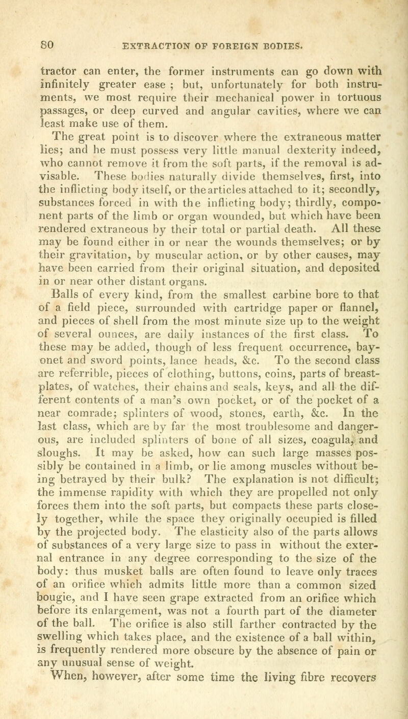 tractor can enter, the former instruments can go down with infinitely greater ease ; but, unfortunately for both instru- ments, we most require their mechanical power in tortuous passages, or deep curved and angular cavities, where we can least make use of them. The great point is to discover where the extraneous matter lies; and he must possess very little manual dexterity indeed, who cannot remove it from the soft parts, if the removal is ad- visable. These bodies naturally divide themselves, first, into the inflicting body itself, or the articles attached to it; secondly, substances forced in with the inflicting body; thirdly, compo- nent parts of the limb or organ wounded, but which have been rendered extraneous by their total or partial death. All these may be found either in or near the wounds themselves; or by their gravitation, by muscular action, or by other causes, may have been carried from their original situation, and deposited in or near other distant organs. Balls of every kind, from the smallest carbine bore to that of a field piece, surrounded with cartridge paper or flannel, and pieces of shell from the most minute size up to the weight of several ounces, are daily instances of the first class. To these may be added, though of less frequent occurrence, bay- onet and sword points, lance heads, &c. To the second class are referrible, pieces of clothing, buttons, coins, parts of breast- plates, of watches, their chains and seals, keys, and all the dif- ferent contents of a man's own pocket, or of the pocket of a near comrade; splinters of wood, stones, earth, &c. In the last class, which are by far the most troublesome and danger- ous, are included splinters of bone of all sizes, coagula, and sloughs. It may be asked, how can such large masses pos- sibly be contained in a limb, or lie among muscles without be- ing betrayed by their bulk? The explanation is not difficult; the immense rapidity with which they are propelled not only forces them into the soft parts, but compacts these parts close- ly together, while the space they originally occupied is filled by the projected body. The elasticity also of the parts allows of substances of a very large size to pass in without the exter- nal entrance in any degree corresponding to the size of the body: thus musket balls are often found to leave only traces of an orifice which admits little more than a common sized bougie, and I have seen grape extracted from an orifice which before its enlargement, was not a fourth part of the diameter of the ball. The orifice is also still farther contracted by the swelling which takes place, and the existence of a ball within, is frequently rendered more obscure by the absence of pain or any unusual sense of weight. When, however, after some time the living fibre recovers