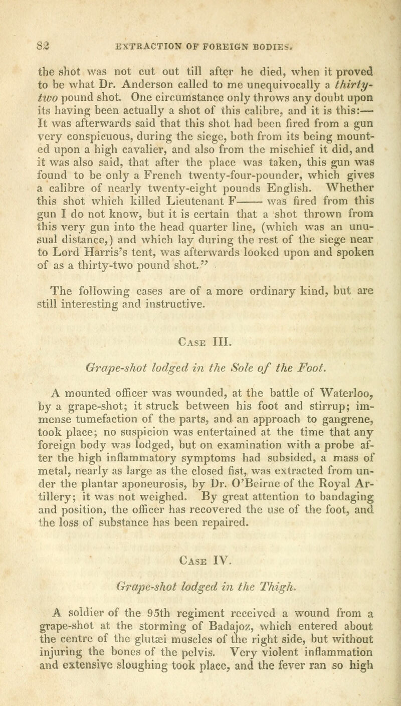 the shot was not cut out till after he died, when it proved to be what Dr. Anderson called to me unequivocally a thirty- two pound shot. One circumstance only throws any doubt upon its having been actually a shot of this calibre,, and it is this:— It was afterwards said that this shot had been fired from a gun very conspicuous, during the siege, both from its being mount- ed upon a high cavalier, and also from the mischief it did, and it was also said, that after the place was taken, this gun was found to be only a French twenty-four-pounder, which gives a calibre of nearly twenty-eight pounds English. Whether this shot which killed Lieutenant F was fired from this gun I do not know, but it is certain that a shot thrown from this very gun into the head quarter line, (which was an unu- sual distance,) and which lay during the rest of the siege near to Lord Harris's tent, was afterwards looked upon and spoken of as a thirty-two pound shot. The following cases are of a more ordinary kind, but are still interesting and instructive. Case III. Grape-shot lodged in the Sole of the Fool. A mounted officer was wounded, at the battle of Waterloo, by a grape-shot; it struck between his foot and stirrup; im- mense tumefaction of the parts, and an approach to gangrene, took place; no suspicion was entertained at the time that any foreign body was lodged, but on examination with a probe af- ter the high inflammatory symptoms had subsided, a mass of metal, nearly as large as the closed fist, was extracted from un- der the plantar aponeurosis, by Dr. O'Beirne of the Royal Ar- tillery; it was not weighed. By great attention to bandaging and position, the officer has recovered the use of the foot, and the loss of substance has been repaired. Case IV. Grape-shot lodged in the Thigh. A soldier of the 95th regiment received a wound from a grape-shot at the storming of Badajoz, which entered about the centre of the glutaei muscles of the right side, but without injuring the bones of the pelvis. Very violent inflammation and extensive sloughing took place, and the fever ran so high