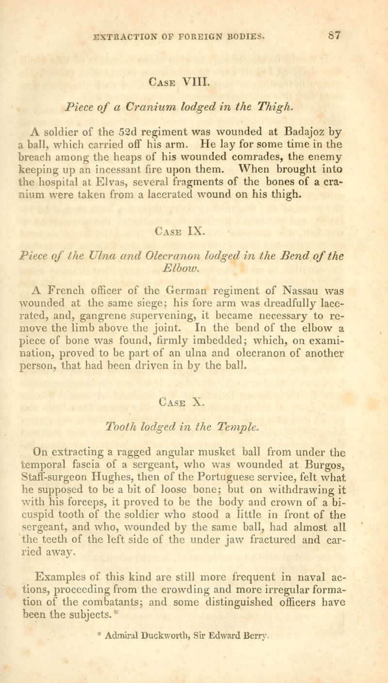 Case VIII. Piece of a Cranium lodged in the Thigh. A soldier of the 52d regiment was wounded at Badajoz by a ball, which carried off his arm. He lay for some time in the breach among the heaps of his wounded comrades, the enemy keeping up an incessant fire upon them. When brought into the hospital at Elvas, several fragments of the bones of a cra- nium were taken from a lacerated wound on his thigh. Case IX. Piece of the Ulna and Olecranon lodged in the Bend of the Elbow. A French officer of the German regiment of Nassau was wounded at the same siege; his fore arm was dreadfully lace- rated, and, gangrene supervening, it became necessary to re- move the limb above the joint. In the bend of the elbow a piece of bone was found, firmly imbedded; which, on exami- nation, proved to be part of an ulna and olecranon of another person, that had been driven in by the ball. Case X. Tooth lodged in the Temple. On extracting a ragged angular musket ball from under the temporal fascia of a sergeant, who was wounded at Burgos, Staff-surgeon Hughes, then of the Portuguese service, felt what he supposed to be a bit of loose bone; but on withdrawing it with his forceps, it proved to be the body and crown of a bi- cuspid tooth of the soldier who stood a little in front of the sergeant, and who, wounded by the same ball, had almost all the teeth of the left side of the under jaw fractured and car- ried away. Examples of this kind are still more frequent in naval ac- tions, proceeding from the crowding and more irregular forma- tion of the combatants; and some distinguished officers have been the subjects. * * Admiral Duckworth, Sir Edward Berry.