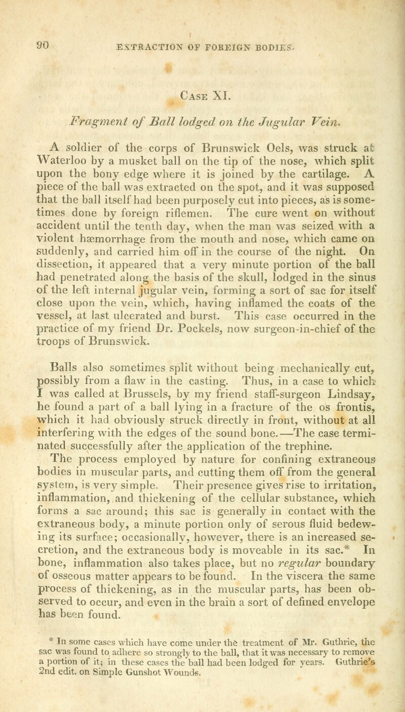 Case XL Fragment of Ball lodged on the Jugular Vein. A soldier of the corps of Brunswick Oels, was struck at Waterloo by a musket ball on the tip of the nose, which split upon the bony edge where it is joined by the cartilage. A piece of the ball was extracted on the spot, and it was supposed that the ball itself had been purposely cut into pieces, as is some- times done by foreign riflemen. The cure went on without accident until the tenth day, when the man was seized with a violent haemorrhage from the mouth and nose, which came on suddenly, and carried him off in the course of the night. On dissection, it appeared that a very minute portion of the ball had penetrated along the basis of the skull, lodged in the sinus of the left internal jugular vein, forming a sort of sac for itself close upon the vein, which, having inflamed the coats of the vessel, at last ulcerated and burst. This case occurred in the practice of my friend Dr. Pockels, now surgeon in-chief of the troops of Brunswick. Balls also sometimes split without being mechanically cut, possibly from a flaw in the casting. Thus, in a case to which I was called at Brussels, by my friend staff-surgeon Lindsay, he found a part of a ball lying in a fracture of the os frontis, which it had obviously struck directly in front, without at all interfering with the edges of the sound bone.—The case termi- nated successfully after the application of the trephine. The process employed by nature for confining extraneous bodies in muscular parts, and cutting them off from the general system, is very simple. Their presence gives rise to irritation, inflammation, and thickening of the cellular substance, which forms a sac around; this sac is generally in contact with the extraneous body, a minute portion only of serous fluid bedew- ing its surface; occasionally, however, there is an increased se- cretion, and the extraneous body is moveable in its sac* In bone, inflammation also takes place, but no regular boundary of osseous matter appears to be found. In the viscera the same process of thickening, as in the muscular parts, has been ob- served to occur, and even in the brain a sort of defined envelope has been found. * In some cases which have come under the treatment of Mr. Guthrie, the sac was found to adhere so strongly to the ball, that it was necessary to remove a portion of it; in these cases the ball had been lodged for years. Guthrie's 2nd edit, on Simple Gunshot Wounds.