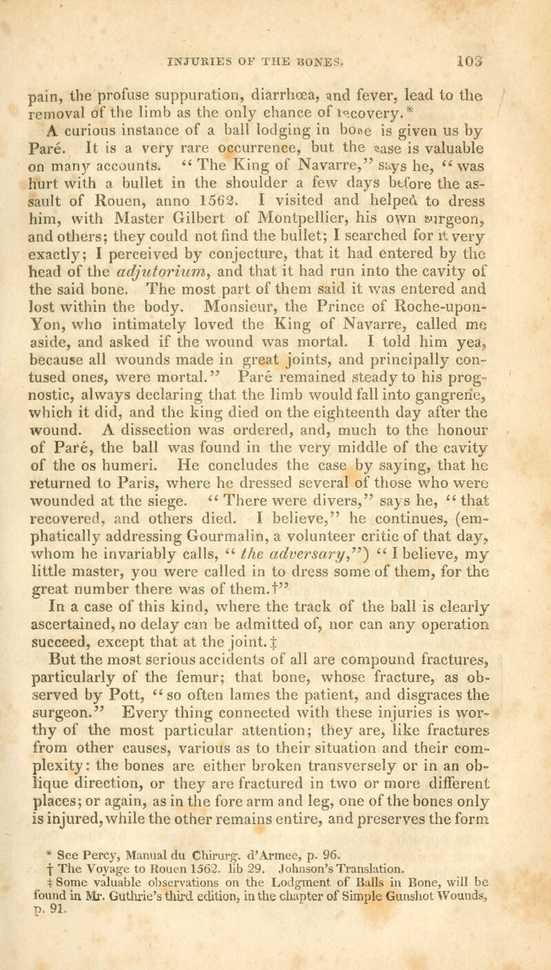 pain, the profuse suppuration, diarrhoea, <md fever, lead to the removal of the limb as the only chance of i«covery.* A curious instance of a ball lodging in bone is given us by Pare. It is a very rare occurrence, but the case is valuable on manj'- accounts.  The King of Navarre, says he,  was hurl with a bullet in the shoulder a few days before the as- sault of Rouen, anno 1562. I visited and helped to dress him, with Master Gilbert of Montpellier, his own aurgeon, and others; they could not find the bullet; I searched for it very exactly; I perceived by conjecture, that it had entered by the head of the adjutorium, and that it had run into the cavity of the said bone. The most part of them said it was entered and lost within the body. Monsieur, the Prince of Roche-upon- Yon, who intimately loved the King of Navarre, called me aside, and asked if the wound was mortal. I told him yea, because all wounds made in great joints, and principally con- tused ones, were mortal. Pare remained steady to his prog- nostic, always declaring that the limb would fall into gangrene, which it did, and the king died on the eighteenth day after the wound. A dissection was ordered, and, much to the honour of Pare, the ball was found in the very middle of the cavity of the os humeri. He concludes the case by saying, that he returned to Paris, where he dressed several of those who were ■wounded at the siege.  There were divers, says he,  that recovered, and others died. I believe, he continues, (em- phatically addressing Gourmalin, a volunteer critic of that day, whom he invariably calls,  the adversary,)  I believe, my little master, you were called in to dress some of them, for the great number there was of them.t In a case of this kind, where the track of the ball is clearly ascertained, no delay can be admitted of, nor can any operation succeed, except that at the joint.! But the most serious accidents of all are compound fractures, particularly of the femur; that bone, whose fracture, as ob- served by Pott, so often lames the patient, and disgraces the surgeon. Every thing connected with these injuries is wor- thy of the most particular attention; they are, like fractures from other causes, various as to their situation and their com- plexity: the bones are either broken transversely or in an ob- lique direction, or they are fractured in two or more different places; or again, as in the fore arm and leg, one of the bones only is injured, while the other remains entire, and preserves the form * See Percy, Manual du Chirurg. d'Armee, p. 96. ■j-The Voyage to Rouen 1562. lib 29. Johnson's Translation. i Some valuable observations on the Lodgment of Balls in Bone, will be found in Mr. Guthrie's third edition, in the chapter of Simple Gunshot Wounds, p. 91.