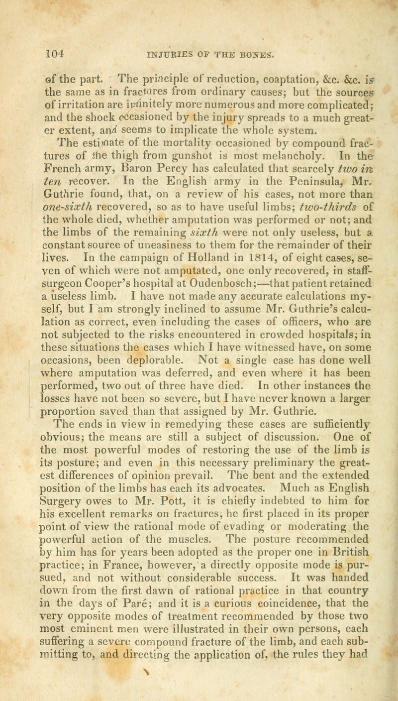 of the part. The principle of reduction, coaptation, &c. &c. is the same as in fractures from ordinary causes; but the sources of irritation are infinitely more numerous and more complicated; and the shock occasioned by the injury spreads to a much great- er extent, an^ seems to implicate the whole system. The estimate of the mortality occasioned by compound frac- tures of Jhe thigh from gunshot is most melancholy. In the French army, Baron Percy has calculated that scarcely two in ten recover. In the English army in the Peninsula, Mr, Guthrie found, that, on a review of his cases, not more than one-sixth recovered, so as to have useful limbs; two-thirds of the whole died, whether amputation was performed or not; and the limbs of the remaining sixth were not only useless, but a constant source of uneasiness to them for the remainder of their lives. In the campaign of Holland in 1814, of eight cases, se- ven of which were not amputated, one only recovered, in staff- surgeon Cooper's hospital at Oudenbosch;—that patient retained a useless limb. I have not made any accurate calculations my- self, but I am strongly inclined to assume Mr. Guthrie's calcu- lation as correct, even including the cases of officers, who are not subjected to the risks encountered in crowded hospitals; in these situations the cases which I have witnessed have, on some occasions, been deplorable. Not a single case has done well where amputation was deferred, and even where it has been performed, two out of three have died. In other instances the losses have not been so severe, but I have never known a larger proportion saved than that assigned by Mr. Guthrie. The ends in view in remedying these cases are sufficiently obvious; the means are still a subject of discussion. One of the most powerful modes of restoring the use of the limb is its posture; and even in this necessary preliminary the great- est differences of opinion prevail. The bent and the extended position of the limbs has each its advocates. Much as English Surgery owes to Mr. Pott, it is chiefly indebted to him for his excellent remarks on fractures, he first placed in its proper point of view the rational mode of evading or moderating the powerful action of the muscles. The posture recommended by him has for years been adopted as the proper one in British practice; in France, however, a directly opposite mode is pur- sued, and not without considerable success. It was handed down from the first dawn of rational practice in that country in the days of Pare; and it is a curious coincidence, that the very opposite modes of treatment recommended by those two most eminent men were illustrated in their own persons, each suffering a severe compound fracture of the limb, and each sub- mitting to, and directing the application of, the rules they had \