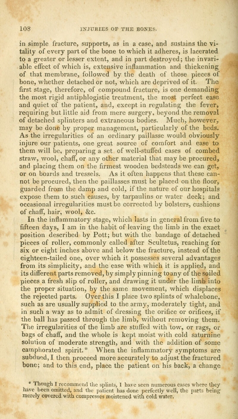 in simple fracture, supports, as in a case, and sustains the vi- tality of every part of the bone to which it adheres, is lacerated to a greater or lesser extent, and in part destroyed; the invari- able effect of which is, extensive inflammation and thickening of that membrane, followed by the death of those pieces of bone, whether detached or not, which are deprived of it. The first stage, therefore, of compound fracture, is one demanding the most rigid antiphlogistic treatment, the most perfect ease and quiet of the patient, and, except in regulating the fever, requiring but little aid from mere surgery, beyond the removal of detached splinters and extraneous bodies. Much, however, may be done by proper management, particularly of the beds. As the irregularities of an ordinary paillasse would obviously injure our patients, one great source of comfort and ease to them will be, preparing a set of well-stuffed cases of combed straw, wool, chaff, or any other material that may be procured, and placing them on the firmest wooden bedsteads we can get, or on boards and tressels. As it often happens that these can- not be procured, then the paillasses must be placed on the floor, guarded from the damp and cold, if the nature of our hospitals expose them to such causes, by tarpaulins or water deck; and occasional irregularities must be corrected by bolsters, cushions of chaff, hair, wool, &c. In the inflammatory stage, which lasts in general from five to fifteen days, I am in the habit of leaving the limb in the exact position described by Pott; but with the bandage of detached pieces of roller, commonly called after Scultetus, reaching for six or eight inches above and below the fracture, instead of the eighteen-tailed one, over which it possesses several advantages from its simplicity, and the ease with which it is applied, and its different parts removed, by simply pinning to any of the soiled pieces a fresh slip of roller, and drawing it under the limb into the proper situation, by the same movement, which displaces the rejected parts. Over this I place two splints of whalebone, such as are usually supplied to the army, moderately tight, and in such a way as to admit of dressing the orifice or orifices, if the ball has passed through the limb, without removing them. The irregularities of the limb are stuffed with tow, or rags, or bags of chaff, and the whole is kept moist with cold saturnine solution of moderate strength, and with the addition of some camphorated spirit.* When the inflammatory symptoms are subdued, I then proceed more accurately to adjust the fractured bone; and to this end, place the patient on his back, a change * Though I recommend the splints, I have seen numerous cases where they have been omitted, and the patient has done perfectly well, the parts being1 merely covered with compresses moistened with cold water.