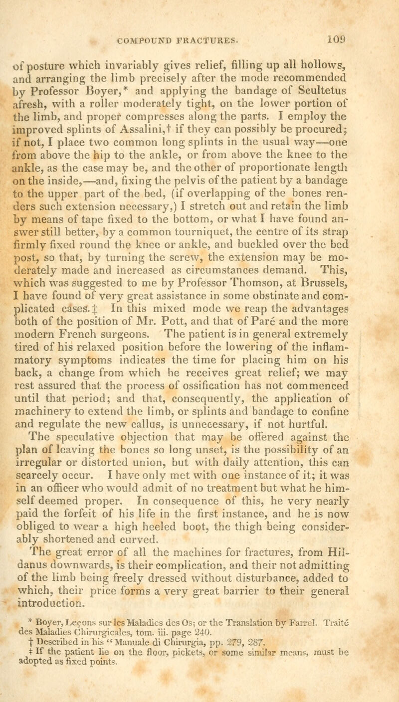 of posture which invariably gives relief, filling up all hollows, and arranging the limb precisely after the mode recommended by Professor Boyer,* and applying the bandage of Scultetus afresh, with a roller moderately tight, on the lower portion of the limb, and proper compresses along the parts. I employ the improved splints of Assalini,t if they can possibly be procured; if not, I place two common long splints in the usual way—one from above the hip to the ankle, or from above the knee to the ankle, as the case may be, and the other of proportionate length on the inside,—and, fixing the pelvis of the patient by a bandage to the upper part of the bed, (if overlapping of the bones ren- ders such extension necessary,) I stretch out and retain the limb by means of tape fixed to the bottom, or what I have found an- swer still better, by a common tourniquet, the centre of its strap firmly fixed round the knee or ankle, and buckled over the bed post, so that, by turning the screw, the extension may be mo- derately made and increased as circumstances demand. This, which was suggested to me by Professor Thomson, at Brussels, I have found of very great assistance in some obstinate and com- plicated cases, i In this mixed mode we reap the advantages both of the position of Mr. Pott, and that of Pare and the more modern French surgeons. The patient is in general extremely tired of his relaxed position before the lowering of the inflam- matory symptoms indicates the time for placing him on his back, a change from which he receives great relief; we may rest assured that the process of ossification has not commenced until that period; and that, consequently, the application of machinery to extend the limb, or splints and bandage to confine and regulate the new callus, is unnecessary, if not hurtful. The speculative objection that may be offered against the plan of leaving the bones so long unset, is the possibility of an irregular or distorted union, but with daily attention, this can scarcely occur. I have only met with one instance of it; it was in an officer who would admit of no treatment but what he him- self deemed proper. In consequence of this, he very nearly paid the forfeit of his life in the first instance, and he is now obliged to wear a high heeled boot, the thigh being consider- ably shortened and curved. The great error of all the machines for fractures, from Hil- danus downwards, is their complication, and their not admitting of the limb being freely dressed without disturbance, added to which, their price forms a very great barrier to their general introduction. * Boyer, Lecons sur les Maladies des Os; or the Translation by Farrel. Traite des Maladies Chirurgicales, torn. iii. page 240. f Described in his Manuale di Chirurgia, pp. 279, 287. + If the patient he on the floor, pickets, or some similar means, must be adopted as fixed points.