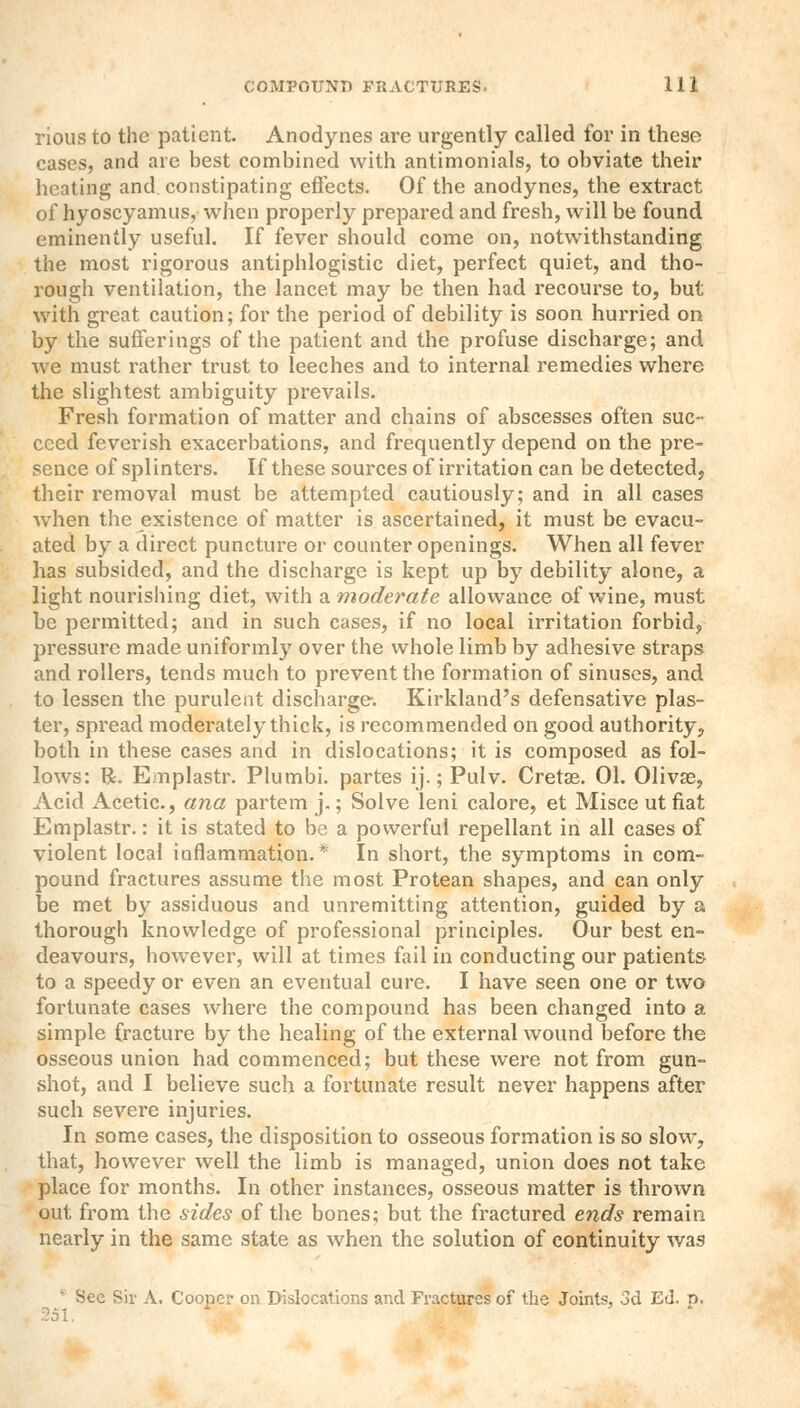 rious to the patient. Anodynes are urgently called for in these cases, and are best combined with antimonials, to obviate their heating and constipating effects. Of the anodynes, the extract of hyoscyamus, when properly prepared and fresh, will be found eminently useful. If fever should come on, notwithstanding the most rigorous antiphlogistic diet, perfect quiet, and tho- rough ventilation, the lancet may be then had recourse to, but with great caution; for the period of debility is soon hurried on by the sufferings of the patient and the profuse discharge; and we must rather trust to leeches and to internal remedies where the slightest ambiguity prevails. Fresh formation of matter and chains of abscesses often suc- ceed feverish exacerbations, and frequently depend on the pre- sence of splinters. If these sources of irritation can be detected, their removal must be attempted cautiously; and in all cases when the existence of matter is ascertained, it must be evacu- ated by a direct puncture or counter openings. When all fever has subsided, and the discharge is kept up by debility alone, a light nourishing diet, with a moderate allowance of wine, must be permitted; and in such cases, if no local irritation forbid, pressure made uniformly over the whole limb by adhesive straps and rollers, tends much to prevent the formation of sinuses, and to lessen the purulent discharge. Kirkland's defensative plas- ter, spread moderately thick, is recommended on good authority, both in these cases and in dislocations; it is composed as fol- lows: R. Emplastr. Plumbi. partes ij.; Pulv. Cretse. 01. Olivse, Acid Acetic, ana partem j.; Solve leni calore, et Misce utfiat Emplastr.: it is stated to be a powerful repellant in all cases of violent local inflammation. In short, the symptoms in com- pound fractures assume the most Protean shapes, and can only be met by assiduous and unremitting attention, guided by a thorough knowledge of professional principles. Our best en- deavours, however, will at times fail in conducting our patients to a speedy or even an eventual cure. I have seen one or two fortunate cases where the compound has been changed into a simple fracture by the healing of the external wound before the osseous union had commenced; but these were not from gun- shot, and I believe such a fortunate result never happens after such severe injuries. In some cases, the disposition to osseous formation is so slow, that, however well the limb is managed, union does not take place for months. In other instances, osseous matter is thrown out from the sides of the bones; but the fractured ends remain nearly in the same state as when the solution of continuity was Sec Sir A. Cooper on Dislocations and Fractures of the Joints, 3d Ed. p.