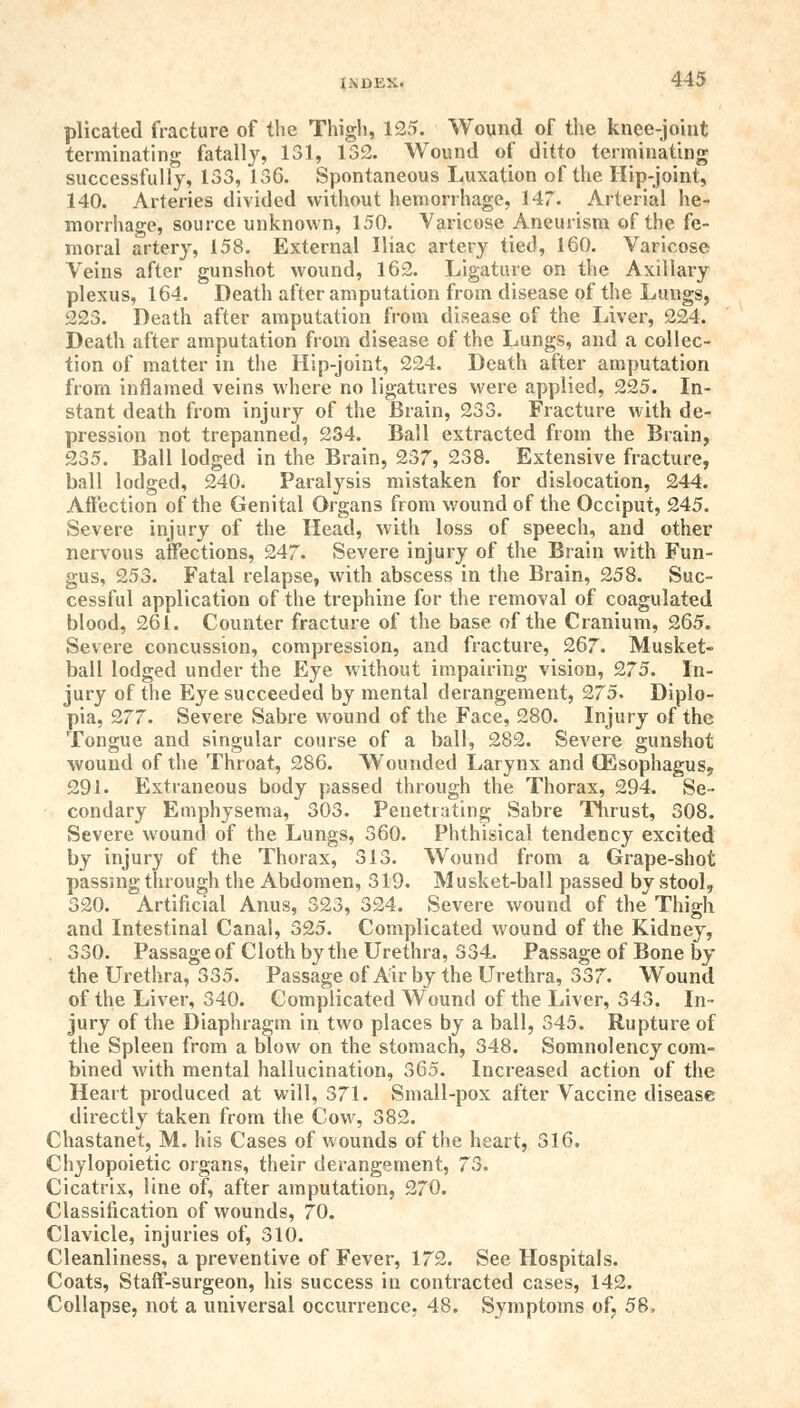 plicated fracture of the Thigh, 125. Wound of the knee-joint terminating fatally, 131, 132. Wound of ditto terminating successfully, 133, 136. Spontaneous Luxation of the Hip-joint, 140. Arteries divided without hemorrhage, 147. Arterial he- morrhage, source unknown, 150. Varicose Aneurism of the fe- moral artery, 158. External Iliac artery tied, 160. Varicose Veins after gunshot wound, 162. Ligature on the Axillary plexus, 164. Death after amputation from disease of the Lungs, 223. Death after amputation from disease of the Liver, 224. Death after amputation from disease of the Lungs, and a collec- tion of matter in the Hip-joint, 224. Death after amputation from inflamed veins where no ligatures were applied, 225. In- stant death from injury of the Brain, 233. Fracture with de- pression not trepanned, 234. Ball extracted from the Brain, 235. Ball lodged in the Brain, 237, 238. Extensive fracture, ball lodged, 240. Paralysis mistaken for dislocation, 244. Affection of the Genital Organs from wound of the Occiput, 245. Severe injury of the Head, with loss of speech, and other nervous affections, 247. Severe injury of the Brain with Fun- gus, 253. Fatal relapse, with abscess in the Brain, 258. Suc- cessful application of the trephine for the removal of coagulated blood, 261. Counter fracture of the base of the Cranium, 265. Severe concussion, compression, and fracture, 267. Musket- ball lodged under the Eye without impairing vision, 275. In- jury of the Eye succeeded by mental derangement, 275. Diplo- pia, 277. Severe Sabre wound of the Face, 280. Injury of the Tongue and singular course of a ball, 282. Severe gunshot wound of the Throat, 286. Wounded Larynx and CEsophagus9 291. Extraneous body passed through the Thorax, 294. Se- condary Emphysema, 303. Penetrating Sabre Thrust, 308. Severe wound of the Lungs, 360. Phthisical tendency excited by injury of the Thorax, 313. Wound from a Grape-shot passing through the Abdomen, 319. Musket-ball passed by stool, 320. Artificial Anus, 323, 324. Severe wound of the Thigh and Intestinal Canal, 325. Complicated wound of the Kidney, 330. Passage of Cloth by the Urethra, 334. Passage of Bone by the Urethra, 335. Passage of Air by the Urethra, 337. Wound of the Liver, 340. Complicated Wound of the Liver, 343. In- jury of the Diaphragm in two places by a ball, 345. Rupture of the Spleen from a blow on the stomach, 348. Somnolency com- bined with mental hallucination, 365. Increased action of the Heart produced at will, 371. Small-pox after Vaccine disease directly taken from the Cow, 382. Chastanet, M. his Cases of wounds of the heart, 316. Chylopoietic organs, their derangement, 73. Cicatrix, line of, after amputation, 270. Classification of wounds, 70. Clavicle, injuries of, 310. Cleanliness, a preventive of Fever, 172. See Hospitals. Coats, Staff-surgeon, his success in contracted cases, 142. Collapse, not a universal occurrence, 48. Symptoms of, 58,