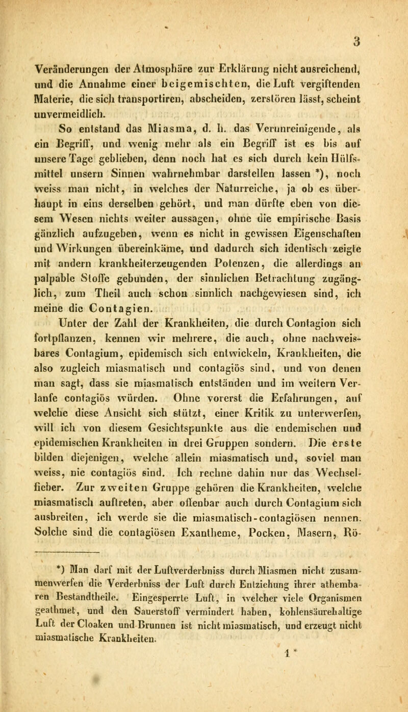 Veränderungen der Atmosphäre zur Erklärung nicht ausreichend, und die Annahme einer beigemischten, die Luft vergiftenden Malerie, die sich transportiren, abscheiden, zerstören lässt, scheint unvermeidlich. So entstand das Miasma, d. h. das Verunreinigende, als ein Begriff, und wenig mehr als ein Begriff ist es bis auf unsere Tage geblieben, denn noch hat es sich durch kein Hiilfs- mittel unsern Sinnen wahrnehmbar darstellen lassen *), noch weiss man nicht, in welches der Naturreiche, ja ob es über- haupt in eins derselben gehört, und man dürfte eben von die- sem Wesen nichts weiter aussagen, ohne die empirische Basis gänzlich aufzugeben, wenn es nicht in gewissen Eigenschaften und Wirkungen übereinkäme, und dadurch ßich identisch zeigte mit andern krankheiterzeugenden Potenzen, die allerdings an palpable Stoffe gebunden, der sinnlichen Betrachtung zugäng- lich, zum Theil auch schon sinnlich nachgewiesen sind, ich meine die Contagien. Unter der Zahl der Krankheiten, die durch Contagion sich fortpflanzen, kennen wir mehrere, die auch, ohne nachweis- bares Contagium, epidemisch sich entwickeln, Krankheiten, die also zugleich miasmalisch und contagiös sind, und von denen man sagt, dass sie miasmalisch entständen und im weitern Ver- laufe contagiös würden. Ohne vorerst die Erfahrungen, auf welche diese Ansicht sich stützt, einer Kritik zu unterwerfen, will ich von diesem Gesichtspunkte aus die endemischen und epidemischen Krankheiten in drei Gruppen sondern. Die erste bilden diejenigen, welche allein miasmatisch und, soviel man weiss, nie contagiös 6ind. Ich rechne dahin nur das WechscI- fieber. Zur zweiten Gruppe gehören die Krankheiten, welche miasmatisch auftreten, aber ollenbar auch durch Contagium sich ausbreiten, ich werde sie die miasmalisch-contagiösen nennen. Solche sind die contagiösen Exantheme, Pocken, Masern, Rö- *) Man darf mit der Luftvcrderbniss durch Miasmen nicht zusam- menwerfen die Verderbniss der Luft durch Entziehung ihrer athemba- ren Bestandtheile. Eingesperrte Luft, in welcher viele Organismen geathmet, und den Sauerstoff vermindert haben, kohlensäurehaltige Luft der Cloaken und Brunnen ist nicht miasmatisch, und erzeugt nicht miasmatische Krankheiten. 1