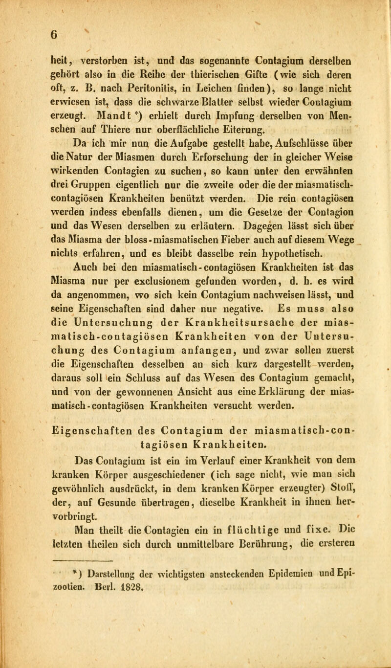 Iicit, verstorben ist, und das sogenannte Contagium derselben gehört also in die Reihe der thierischen Gifte (wie sich deren oft, z. B. nach Peritonitis, in Leichen finden), so lange nicht erwiesen ist, dass die schwarze Blatter selbst wieder Contagium erzeugt. Mandt *) erhielt durch Impfung derselben von Men- schen auf Thiere nur oberflächliche Eiterung. Da ich mir nun die Aufgabe gestellt habe, Aufschlüsse über die Natur der Miasmen durch Erforschung der in gleicher Weise wirkenden Contagien zu suchen, so kann unter den erwähnten drei Gruppen eigentlich nur die zweite oder die der miasmatisch- contagiösen Krankheiten benützt werden. Die rein contagiösen werden indess ebenfalls dienen, um die Gesetze der Contagion und das Wesen derselben zu erläutern. Dagegen lässt sich über das Miasma der bloss-miasmatischen Fieber auch auf diesem Wege nichts erfahren, und es bleibt dasselbe rein hypothetisch. Auch bei den miasmatisch-contagiösen Krankheiten ist das Miasma nur per exclusionem gefunden worden, d. h. es wird da angenommen, wo sich kein Contagium nachweisen lässt, und seine Eigenschaften sind daher nur negative. Es muss also die Untersuchung der Krankheitsursache der mias- matisch-contagiösen Krankheiten von der Untersu- chung des Contagium anfangen, und zwar sollen zuerst die Eigenschaften desselben an sich kurz dargestellt werden, daraus soll ein Schluss auf das Wesen des Contagium gemacht, und von der gewonnenen Ansicht aus eine Erklärung der mias- matisch-contagiösen Krankheiten versucht werden. Eigenschaften des Contagium der miasmatisch-con- tagiösen Krankheiten. Das Contagium ist ein im Verlauf einer Krankheit von dem kranken Körper ausgeschiedener (ich sage nicht, wie mau sich gewöhnlich ausdrückt, in dem kranken Körper erzeugter) Stoff, der, auf Gesunde übertragen, dieselbe Krankheit in ihnen her- vorbringt. Man theilt die Contagien ein in flüchtige und fixe. Die letzten theilen sich durch unmittelbare Berührung, die erstcren *) Darstellung der wichtigsten ansteckenden Epidemien und Epi- zoolien. Ilerl. 1828.