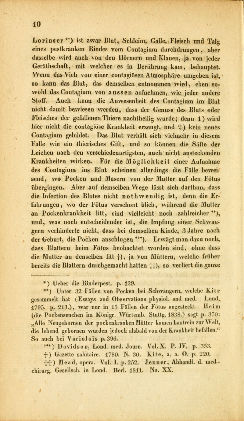 Lorinser**) ist zwar Blut, Schleim, Galle, Fleisch und Talg eines pestkranken Rindes vom Contagium durchdrungen, aber dasselbe wird auch von den Hörnern und Klauen, ja von jeder Gerätschaft, mit welcher es in Berührung kam, behauptet. Wenn das Vieh von einer contagiösen Atmosphäre umgeben ist, 60 kann das Blut, das demselben entnommen wird, eben so- wohl das Coufagium von aussen aufnehmen, wie jeder andere Stoff. Auch kann die Anwesenheit des Contagium im Blut nicht damit bewiesen werden, dass der Genuss des Bluts oder Fleisches der gefallenen Thiere nachtheilig wurde; denn 1) wird hier nicht die contagiöse Krankheit erzeugt, und 2) kein neues Contagium gebildet. Das Blut verhält sich vielmehr in diesem Falle wie ein thierisches Gift, und so können die Säfte der Leichen nach den verschiedenartigsten, auch nicht ansteckenden Krankheiten wirken. Für die Möglichkeit einer Aufnahme des Contagium ins Blut scheinen allerdings die Fälle bewei- send, wo Pocken und Masern von der Mutter auf den Fötus übergingen. Aber auf demselben Wege lässt sich darthun, dass die Infection des Blutes nicht nothwendig ist, denn die Er- fahrungen, wo der Fötus verschont blieb, währeud die Mutter an Pockenkrankheit litt, sind vielleicht noch zahlreicher **), und, was noch entscheidender ist, die Impfung einer Schwan- gern verhinderte nicht, dass bei demselben Kinde, 3 Jahre nach der Geburt, die Pocken anschlugen ***). Erwägt man dazu noch, dass Blattern beim Fötus beobachtet worden sind, ohne dass die Mutter an denselben litt f), ja Voa Müttern, welche früher bereits die Blattern durchgemacht hatten j|), so verliert die ganze *) Ueber die Rinderpest, p. 129. **) Unter 32 Fällen von Pocken bei Schwängern, welche Kite gesammelt hat (Essays and Observations physiol. and med. Lontl. 1795. p. 213.), war nur in 15 Fällen der Fötus angesteckt. Heim (die Pockenseuchen im Königr. Würtemh. Stuttg. 1838.) sagt p. 370: „Alle Neugebomen der pockenkranken Mütter kamen hautrein zur Welt, die lebend gebornen wurden jedoch alsbald von der Krankheit befallen. So auch bei Variolois p.396. ***) Davidson, Lond. med. Journ. Vol. X. P. IV. p. 353. f) Gazette salutaire. 1780. N. 30. Kite, a. a. O. p. 220. ff) Dlead, opera. Vol. I. p. 252. Jenner, Abhandl. d. med.« chirnrg. Gesellsch. in Lond. Bcrl. 1S11. No. XX.