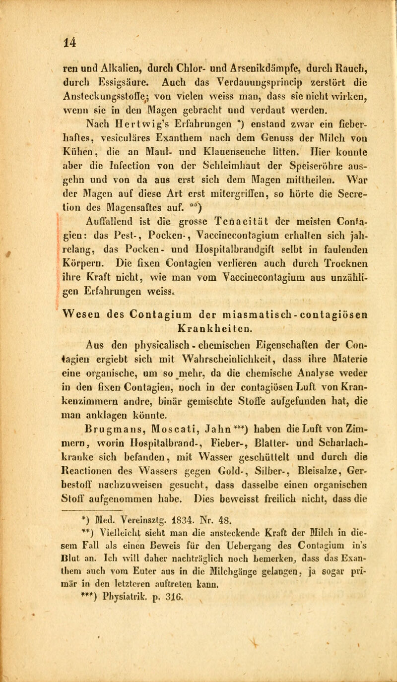 rcn und Alkalien, durch Chlor- und Arsenikdämpfe, durch Rauch, durch Essigsäure. Auch das Verdauungsprincip zerstört die Anstcekungsstoffe; von vielen weiss man, dass sie nicht wirken, wenn sie in den Magen gebracht und verdaut werden. Nach Hertwig's Erfahrungen *) enstand zwar ein fieber- haftes, vesiculäres Exanthem nach dem Genuss der Milch von Kühen, die an Maul- und Klauenseuche litten. Hier konnte aber die Infection von der Schleimhaut der Speiseröhre aus- gehn und von da aus erst sich dem Magen mittheilen. War der Magen auf diese Art erst mitergriffen, so hörte die Secre- tion des Magensaftes auf. O0) Auffallend ist die grosse Tenacität der meisten Con'a- gien: das Pest-, Pocken-, Vaccinecontogium erhallen sich jah- relang, das Pocken- und Hospitalbrandgift selbt in faulenden Körpern. Die fixen Contagicn verlieren auch durch Trocknen ihre Kraft nicht, wie man vom Vaccinecontagium aus unzähli- gen Erfahrungen weiss. Wesen des Contagium der miasmatisch-contagiösen Krankheiten. Aus den physicalisch - chemischen Eigenschaften der Con- iagien ergiebt sich mit Wahrscheinlichkeit, dass ihre Materie eine organische, um so mehr, da die chemische Analyse weder in den fixen Contagien, noch in der contagiösen Luft von Kran- kenzimmern andre, binär gemischte Stoffe aufgefunden hat, die man anklagen könnte. Brugmans, Moscati, Jahn***) haben die Luft von Zim- mern, worin Hospitalbrand-, Fieber-, Blatter- und Scharlach- kranke sich befanden, mit Wasser geschüttelt und durch die Rcactionen des Wassers gegen Gold-, Silber-, Bleisalze, Ger- bestoff nachzuweisen gesucht, dass dasselbe einen organischen Stoff aufgenommen habe. Dies beweisst freilich nicht, dass die *) Med. Vereinsztg. 1834. Nr. 48. **) Vielleicht sieht man die ansteckende Kraft der Milch in die- sem Fall als einen Beweis für den Uebcrgang des Conlagium in's Blut an. Ich will daher nachträglich noch bemerken, dass das Exan- them auch vom Euter aus in die Milchgänge gelangen, ja sogar pri- mär in den letzteren auftreten kann. ***) Physiatrie p. 31G.