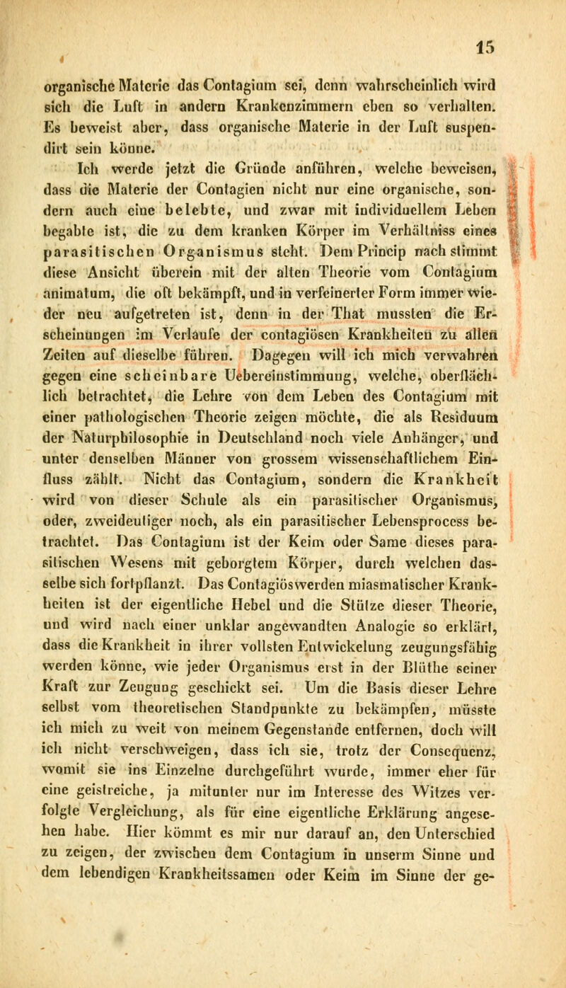 organische Materie das Contagium sei, denn wahrscheinlich wird sich die Luft in andern Krankenzimmern chen so verhallen. Es heweist aher, dass organische Materie in der Luft suspen- dirt sein könne. Ich werde jetzt die Gründe anführen, welche beweisen, dass die Materie der Conlagien nicht nur eine organische, son- dern auch eine belebte, und zwar mit individuellem Leben begabte ist, die zu dem kranken Körper im Verhällniss eines parasitischen Organismus steht. Dem Princip nachstimmt diese Ansicht überein mit der alten Theorie vom Contagium animatum, die oft bekämpft, und in verfeinerter Form immer wie- der neu aufgetreten ist, denn in der That mussten die Er- scheinungen im Verlaufe der contagiösen Krankheiten zu allen Zeiten auf dieselbe führen. Dagegen will ich mich verwahren gegen eine scheinbare Uebereinstirnmuug, welche, oberfläch- lich betrachtet, die Lehre von dem Leben des Contagium mit einer pathologischen Theorie zeigen möchte, die als Residuum der Naturphilosophie in Deutschland noch viele Anhänger, und unter denselben Männer von grossem wissenschaftlichem Ein- fluss zählt. Nicht das Contagium, sondern die Krankheit wird von dieser Schule als ein parasitischer Organismus, oder, zweideutiger noch, als ein parasitischer Lebensprocess be- trachtet. Das Contagium ist der Keim oder Same dieses para- sitischen Wesens mit geborgtem Körper, durch welchen das- selbe sich fortpflanzt. Das Contagiöswerden miasmatischer Krank- heiten ist der eigentliche Hebel und die Stütze dieser Theorie, und wird nach einer unklar angewandten Analogie so erklärt, dass die Krankheit in ihrer vollsten Enlwickelung zeugungsfähig werden könne, wie jeder Organismus eist in der Blüthe seiner Kraft zur ZeuguDg geschickt sei. Um die Basis dieser Lehre selbst vom theoretischen Standpunkte zu bekämpfen, müsstc ich mich zu weit von meinem Gegenstande entfernen, doch will ich nicht verschweigen, dass ich sie, trotz der Conscqucnz, womit sie ins Einzelne durchgeführt wurde, immer eher für eine geistreiche, ja mitunter nur im Interesse des Witzes ver- folgte Vergleichung, als für eine eigentliche Erklärung angese- hen habe. Hier kömmt es mir nur darauf an, den Unterschied zu zeigen, der zwischen dem Contagium in unserm Sinne uud dem lebendigen Krankheitssamen oder Keim im Sinne der ge-