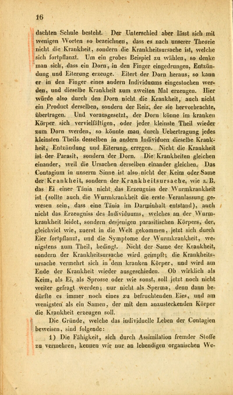 dachten Schule besteht. Der Unterschied aber lässt sich mit wenigen Worten so bezeichnen, dass es nach unserer Theorie nicht die Krankheit, sondern die Krankheitsursache ist, welche sich fortpflanzt. Um ein grobes Beispiel zu wählen, so denke man sich, dass ein Dorn, in den Finger eingedrungen, Entzün- dung und Eiterung erzeuge. Eitert der Dorn heraus, so kann er in den Finger eines andern Individuums eingestochen wer- den, und dieselbe Krankheit zum zweiten Mal erzeugen. liier würde also durch den Dorn nicht die Krankheit, auch nicht ein Product derselben, sondern der Reiz, der sie hervorbrachte, übertragen. Und vorausgesetzt, der Dorn könne im kranken Körper sich vervielfältigen, oder jeder kleinste Theil wieder zum Dorn werden, so könnte man durch Uebertragung jedes kleinsten Theils desselben in andern Individuen dieselbe Krank- heit, Entzündung und Eiterung, erregen. Nicht die Krankheit ist der Parasit, sondern der Dorn. Die Krankheiten gleichen einander, weil die Ursachen derselben einander gleichen. Das Contagium in unserm Sinne ist also nicht der Keim oder Same der Krankheit, sondern der Krankheitsursache, wie z.B. das Ei einer Tänia nicht, das Erzeugniss der Wurmkrankheit ist (sollte auch die Wurmkrankheit die erste Veranlassung ge- wesen sein, dass eine Tänia im Danninhalt entstand), auch nicht das Erzeugniss des Individuums, welches an der Wurm- krankheit leidet, sondern desjenigen parasitischen Körpers, der, gleichviel wie, zuerst in die Welt gekommen, jetzt sich durch Eier fortpflanzt, und die Symptome der Wurmkrankheit, we- nigstens zum Theil, bedingt. Nicht der Same der Kraukheit, sondern der Krankheitsursache wird geimpft; die Krankheits- ursache vermehrt sich in dem kranken Körper, und wird am Ende der Krankheit wieder ausgeschieden. Ob wirklich als Keim, als Ei, als Sprosse oder wie sonst, soll jetzt noch nicht weiter gefragt werden; nur nicht als Sperma, denn dann be- dürfte es immer noch eines zu befruchtenden Eies, und am wenigsten als ein Samen, der mit dem anzusteckenden Körper die Krankheit erzeugen soll. Die Gründe, welche das individuelle Leben der Conlagien beweisen, sind folgende: 1) Die Fähigkeit, sich durch Assimilation fremder Stoffe zu vermehren, kennen wir nur an lebendigen organischen We-