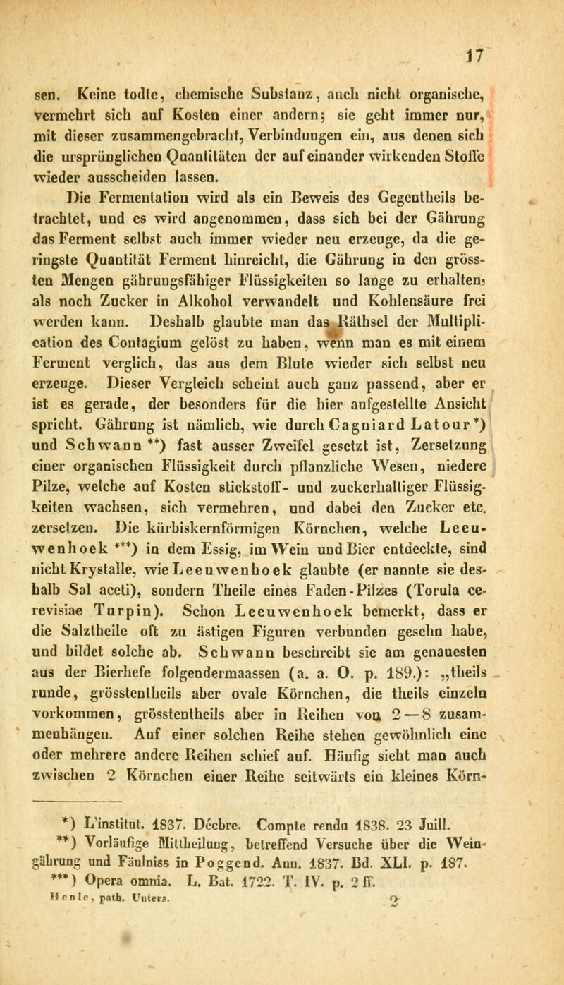 scn. Keine todlc, chemische Substanz, auch nicht organische, vermehrt sich auf Kosten einer andern; sie geht immer nur, mit dieser zusammengebracht, Verbindungen ein, aus denen sich die ursprünglichen Quantitäten der auf einander wirkenden Stoffe wieder ausscheiden lassen. Die Fermentation wird als ein Beweis des Gegentheils be- trachtet, und es wird angenommen, dass sich bei der Gährung das Ferment selbst auch immer wieder neu erzeuge, da die ge- ringste Quantität Ferment hinreicht, die Gährung in den gröss- ten Mengen gährungsfähiger Flüssigkeiten so lange zu erhalten? als noch Zucker in Alkohol verwandelt und Kohlensäure frei werden kann. Deshalb glaubte man das Räthsel der Multipli- cation des Contagium gelöst zu haben, wenn man es mit einem Ferment verglich, das aus dem Blute wieder sich 6elbst neu erzeuge. Dieser Vergleich scheint auch ganz passend, aber er ist es gerade, der besonders für die hier aufgestellte Ansicht spricht. Gährung ist nämlich, wie durch Cagniard Latour *) und Schwann **) fast ausser Zweifel gesetzt ist, Zersetzung einer organischen Flüssigkeit durch pflanzliche Wesen, niedere Pilze, welche auf Kosten Stickstoff- und zuckerhaltiger Flüssig- keiten wachsen, sich vermehren, und dabei den Zucker etc. zersetzen. Die kürbiskernförmigen Körnchen, welche Leeu- wenhoek ***) in dem Essig, im Wein und Bier entdeckte, sind nicht Krystalle, wieLeeuwenhoek glaubte (ernannte sie des- halb Sal aceti), sondern Theile eines Faden-Pilzes (Torula ce- revisiae Turpin). Schon Leeuwenhoek bemerkt, dass er die Salztheile oft zu ästigen Figuren verbunden geschn habe, und bildet solche ab. Schwann beschreibt sie am genauesten aus der Bierhefe folgendermaassen (a. a. O. p. 189.): „theils runde, grösstenteils aber ovale Körnchen, die theils einzeln vorkommen, grösstentheils aber in Reihen von 2— 8 zusam- menhängen. Auf einer solchen Reihe stehen gewöhnlich eine oder mehrere andere Reihen schief auf. Häufig sieht man auch zwischen 2 Körnchen einer Reihe seitwärts ein kleines Köro~ *) L'institut. 1837. Decbre. Compte rendu 1838. 23 Jaul. **) Vorläufige Mittheilung, betreffend Versuche über die Wein- gährung und Fäulniss in Poggend. Ann. 1837. Bd. XLI. p. 187. ***) Opera omnia. L. Bat. 1722. T. IV. p. 2 ff. Henle.path. Uuters. <y