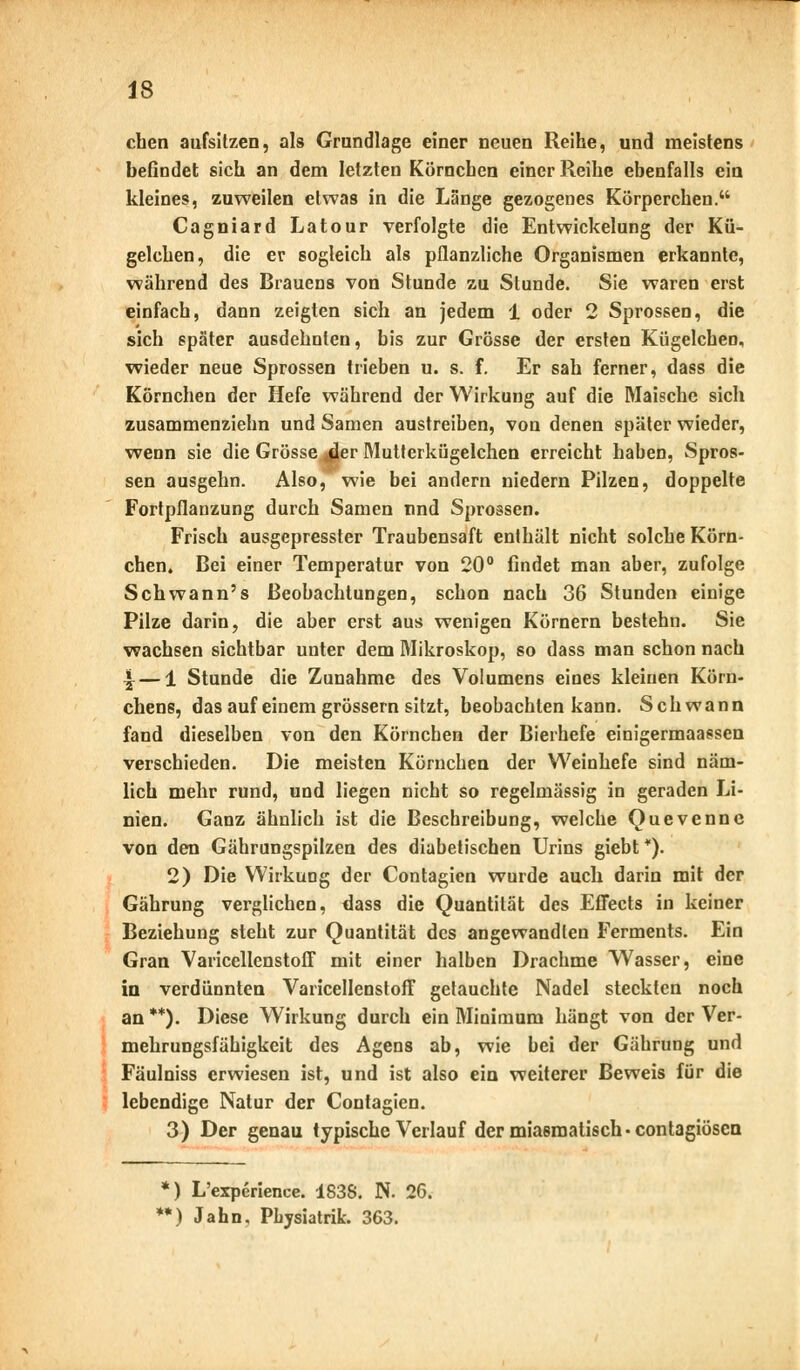 eben aufsitzen, als Grundlage einer neuen Reihe, und meistens befindet sich an dem letzten Körnchen einer Reihe ebenfalls ein kleines, zuweilen etwas in die Lange gezogenes Körperchen. Cagniard Latour verfolgte die Entwickelung der Kü- gelchen, die er sogleich als pflanzliche Organismen erkannte, während des Brauens von Stunde zu Stunde. Sie waren erst einfach, dann zeigten sich an jedem 1 oder 2 Sprossen, die sich später ausdehnten, bis zur Grösse der ersten KügelcheD, wieder neue Sprossen trieben u. s. f. Er sah ferner, dass die Körnchen der Hefe während der Wirkung auf die Maische sich zusammenziehn und Samen austreiben, von denen später wieder, wenn sie die Grösserer Mutterkügelchen erreicht haben, Spros- sen ausgehn. Also, wie bei andern niedern Pilzen, doppelte Fortpflanzung durch Samen und Sprossen. Frisch ausgepresster Traubensaft enthält nicht solche Körn- chen. Bei einer Temperatur von 20° findet man aber, zufolge Schwann's Beobachtungen, schon nach 36 Stunden einige Pilze darin, die aber erst aus wenigen Körnern bestehn. Sie wachsen sichtbar unter dem Mikroskop, so dass man schon nach \ — 1 Stunde die Zunahme des Volumens eines kleinen Körn- chens, das auf einem grössern sitzt, beobachten kann. Schwann fand dieselben von den Körnchen der Bierhefe einigermaassen verschieden. Die meisten Körnchen der Weinhefe sind näm- lich mehr rund, und liegen nicht so regelmässig in geraden Li- nien. Ganz ähnlich ist die Beschreibung, welche Quevenne von den Gährungspilzen des diabetischen Urins giebt*). 2) Die Wirkung der Contagien wurde auch darin mit der Gährung verglichen, dass die Quantität des Effects in keiner Beziehung steht zur Quantität des angewandten Ferments. Ein Gran Varicellenstoff mit einer halben Drachme Wasser, eine in verdünnten Varicellenstoff getauchte Nadel steckten noch an **). Diese Wirkung durch ein Minimum hängt von der Ver- mehrungsfäbigkeit des Agens ab, wie bei der Gährung und Fäulniss erwiesen ist, und ist also ein weiterer Beweis für die lebendige Natur der Contagien. 3) Der genau typische Verlauf der miasmatisch-contagiösen *) L'experience. 1838. N. 26. **) Jahn, Physiatrie 363.