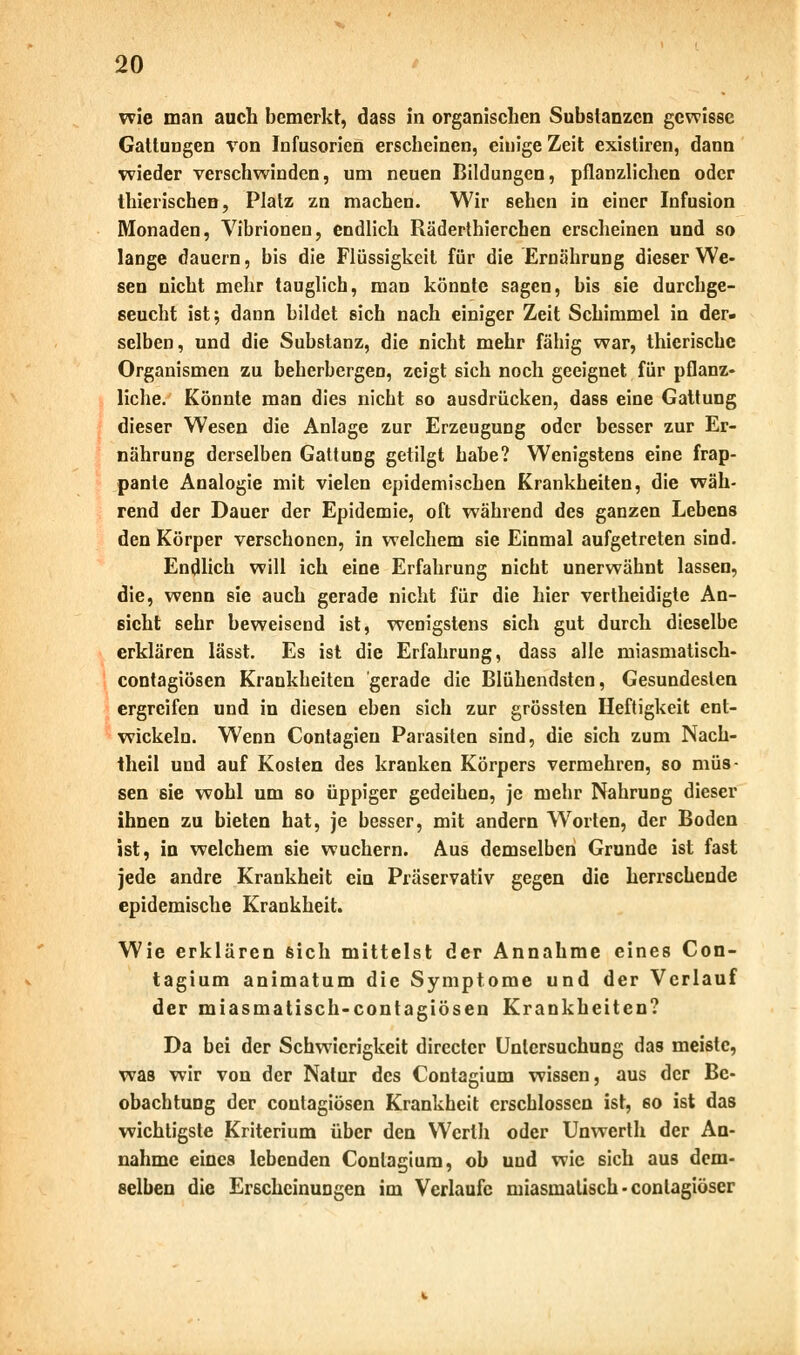 wie man auch bemerkt, dass in organischen Substanzen gewisse Gattungen von Infusorien erscheinen, einige Zeit existiren, dann wieder verschwinden, um neuen Bildungen, pflanzlichen oder thierischen, Platz zn machen. Wir sehen in einer Infusion Monaden, Vibrionen, endlich Räderthierchen erscheinen und so lange dauern, bis die Flüssigkeit für die Ernährung dieser We- sen nicht mehr tauglich, man könnte sagen, bis sie durchge- seucht ist; dann bildet sich nach einiger Zeit Schimmel in der- selben, und die Substanz, die nicht mehr fähig war, thierische Organismen zu beherbergen, zeigt sich noch geeignet für pflanz- liche. Könnte man dies nicht so ausdrücken, dass eine Gattung dieser Wesen die Anlage zur Erzeugung oder besser zur Er- nährung derselben Gattung getilgt habe? Wenigstens eine frap- pante Analogie mit vielen epidemischen Krankheiten, die wäh- rend der Dauer der Epidemie, oft während des ganzen Lebens den Körper verschonen, in welchem sie Einmal aufgetreten sind. Endlich will ich eine Erfahrung nicht unerwähnt lassen, die, wenn sie auch gerade nicht für die hier vertheidigte An- sicht sehr beweisend ist, wenigstens sich gut durch dieselbe erklären lässt. Es ist die Erfahrung, dass alle miasmatisch- contagiösen Krankheiten gerade die Blühendsten, Gesundesten ergreifen und in diesen eben sich zur grössten Heftigkeit ent- wickeln. Wenn Contagieu Parasiten sind, die sich zum Nach- theil und auf Kosten des kranken Körpers vermehren, so müs- sen sie wohl um so üppiger gedeihen, je mehr Nahrung dieser ihnen zu bieten hat, je besser, mit andern Worten, der Boden ist, ia welchem sie wuchern. Aus demselben Grunde ist fast jede andre Krankheit eiu Präservativ gegen die herrschende epidemische Krankheit. Wie erklären sich mittelst der Annahme eines Con- tagium animatum die Symptome und der Verlauf der miasmatisch-contagiösen Krankheiten? Da bei der Schwierigkeit directer Untersuchung das meiste, was wir von der Natur des Contagium wissen, aus der Be- obachtung der contagiösen Krankheit erschlossen ist, so ist das wichtigste Kriterium über den Wcrlh oder Unwerth der An- nahme eines lebenden Contagium, ob und wie sich aus dem- selben die Erscheinungen im Verlaufe miasmatisch - conlagiöser