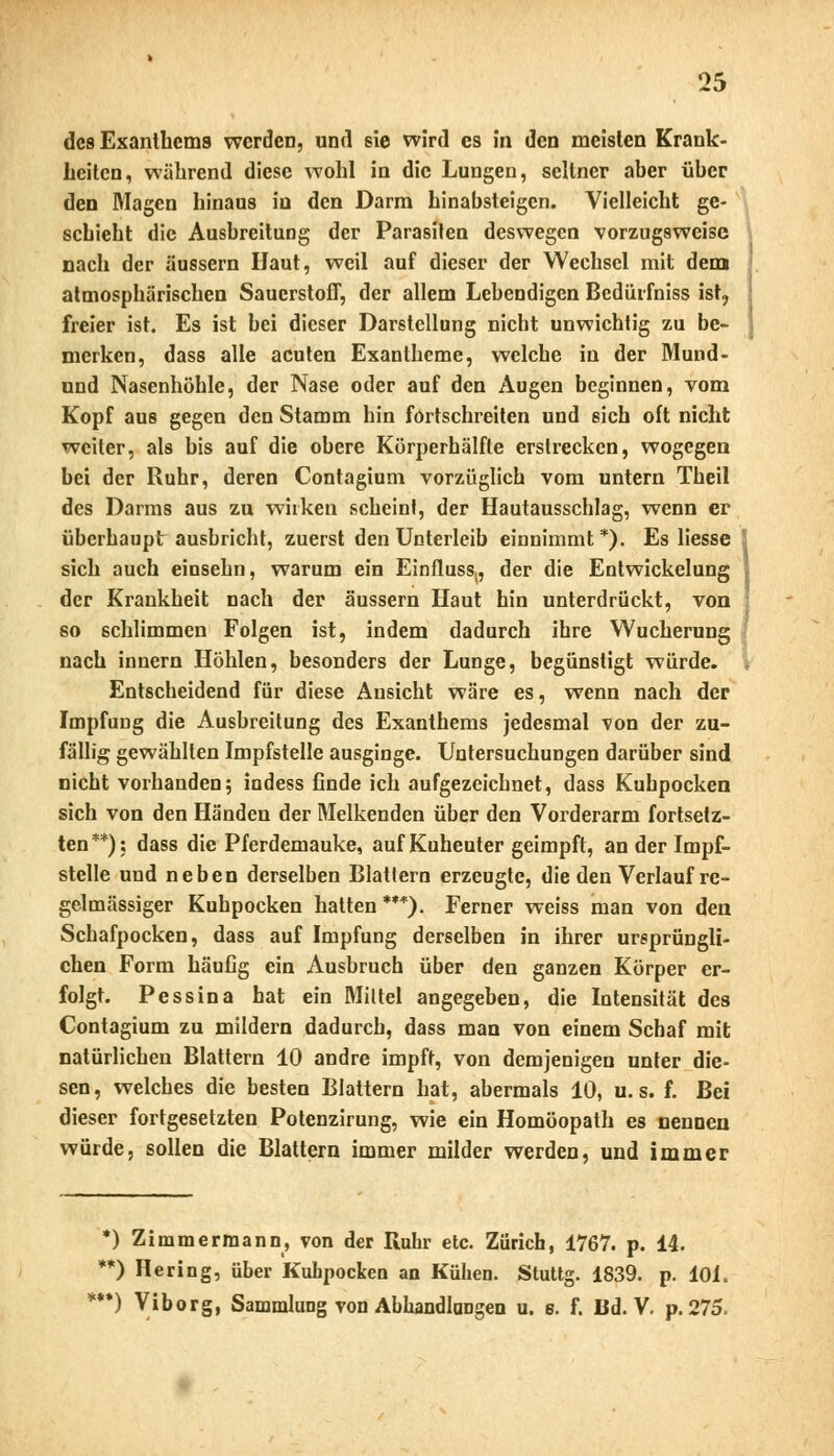 des Exanthems werden, und sie wird es in den meisten Krank- heiten, während diese wohl in die Lungen, seltner aber über den Magen hinaus in den Darm hinabsteigen. Vielleicht ge- schieht die Ausbreitung der Parasiten deswegen vorzugsweise nach der äussern Haut, weil auf dieser der Wechsel mit dem atmosphärischen Sauerstoff, der allem Lebendigen Bedürfniss ist, freier ist. Es ist bei dieser Darstellung nicht unwichtig zu be- merken, dass alle acuten Exantheme, welche in der Mund- und Nasenhöhle, der Nase oder auf den Augen beginnen, vom Kopf aus gegen den Stamm hin fortschreiten und sich oft nicht weiter, als bis auf die obere Körperhälfte erstrecken, wogegen bei der Ruhr, deren Contagium vorzüglich vom untern Theil des Darms aus zu wirken scheint, der Hautausschlag, wenn er überhaupt ausbricht, zuerst den Unterleib einnimmt *). Es Hesse 5 sich auch einsehn, warum ein Einfluss,, der die Entwickelung der Krankheit nach der äussern Haut hin unterdrückt, von : so schlimmen Folgen ist, indem dadurch ihre Wucherung nach innern Höhlen, besonders der Lunge, begünstigt würde. Entscheidend für diese Ansicht wäre es, wenn nach der Impfung die Ausbreitung des Exanthems jedesmal von der zu- fällig gewählten Impfstelle ausginge. Untersuchungen darüber sind nicht vorhanden; indess finde ich aufgezeichnet, dass Kuhpocken sich von den Händen der Melkenden über den Vorderarm fortsetz- ten**); dass die Pferdemauke, auf Kuheuter geimpft, an der Impf- stelle und neben derselben Blattern erzeugte, die den Verlauf re- gelmässiger Kuhpocken hatten***). Ferner weiss man von den Schafpocken, dass auf Impfung derselben in ihrer ursprüngli- chen Form häufig ein Ausbruch über den ganzen Körper er- folgt. Pessina hat ein Mittel angegeben, die Intensität des Contagium zu mildern dadurch, dass man von einem Schaf mit natürlichen Blattern 10 andre impft, von demjenigen unter die- sen, welches die besten Blattern hat, abermals 10, u. s. f. Bei dieser fortgesetzten Potenzirung, wie ein Homöopath es nennen würde, sollen die Blattern immer milder werden, und immer *) Zimmermann, von der Ruhr etc. Zürich, 1767. p. 14. **) Hering, über Kuhpocken an Kühen. Stuttg. 1839. p. 10L **) Viborg, Sammlung von Abhandlungen u. s. f. Bd. V. p. 275.