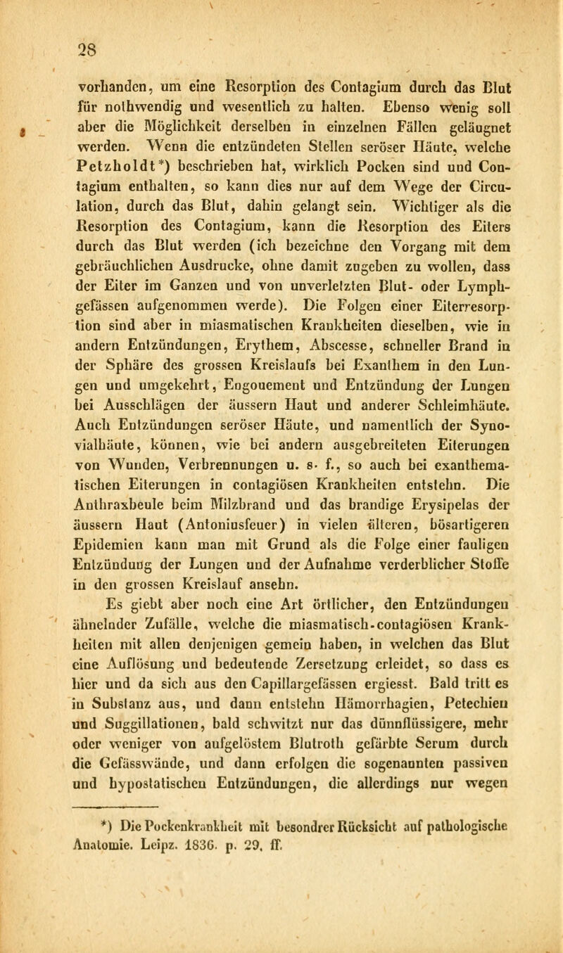 vorhanden, um eine Resorption des Contagium durch das Blut für nolhwendig und wesentlich zu halten. Ebenso wenig soll aber die Möglichkeit derselben in einzelnen Fällen geläugnet werden. Wenn die entzündeten Stellen seröser Häute, welche Petzholdt*) beschrieben hat, wirklich Pocken sind und Con- tagium enthalten, so kann dies nur auf dem Wege der Circu- lation, durch das Blut, dahin gelangt sein. Wichtiger als die Resorption des Contagium, kann die Resorption des Eiters durch das Blut werden (ich bezeichne den Vorgang mit dem gebräuchlichen Ausdrucke, ohne damit zugeben zu wollen, dass der Eiter im Ganzen und von unverletzten Blut- oder Lymph- gefässen aufgenommen werde). Die Folgen einer Eiterresorp- lion sind aber in miasmatischen Krankheiten dieselben, wie in andern Entzündungen, Erythem, Abscesse, schneller Brand in der Sphäre des grossen Kreislaufs bei Exanthem in den Lun- gen und umgekehrt, Eogouement und Entzündung der Lungen hei Ausschlägen der äussern Haut und anderer Schleimhäute. Auch Entzündungen seröser Häute, und namentlich der Syno- vialhäute, köunen, wie bei andern ausgebreiteten Eiterungen von Wunden, Verbrennungen u. s- f., so auch bei exanthema- tischen Eiterungen in contagiösen Krankheiten entstehn. Die Anthraxheule beim Milzbrand und das brandige Erysipelas der äussern Haut (Antoniusfeuer) in vielen älteren, bösartigeren Epidemien kann man mit Grund als die Folge einer fauligen Entzündung der Lungen und der Aufnahme verderblicher Stoffe in den grossen Kreislauf ansebn. Es gieht aber noch eine Art örtlicher, den Entzündungen ähnelnder Zufälle, welche die miasmatisch.contagiösen Krank- heilen mit allen denjenigen gemein haben, in welchen das Blut eine Auflösung und bedeutende Zersetzung erleidet, so dass es hier und da sich aus den Capillargefässen ergiesst. Bald tritt es in Substanz aus, und dann entstehn Hämorrhagien, Petechien und Suggillationen, bald schwitzt nur das dünnflüssigere, mehr oder weniger von aufgelöstem Blutroth gefärbte Serum durch die Gcfässwände, und dann erfolgen die sogenannten passiven und hypostatischeu Entzündungen, die allerdings nur wegen *) Die Pockcnkrankheit mit besondrer Rücksicht auf pathologische Anatomie. Leipz. 1836. p. 29. ff.