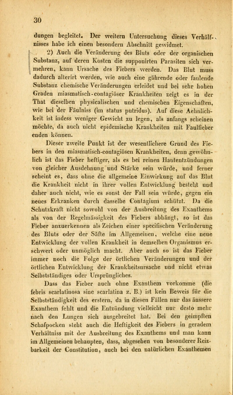 düngen begleitet. Der weitern Untersuchung dieses Verhält- nisses habe ich einen besondern Abschnitt gewidmet. 2) Auch die Veränderung des Bluts oder der organischen ; Substanz, auf deren Kosten die supponirten Parasiten sich ver- mehren, kann Ursache des Fiebers werden. Das Blut muss dadurch alterirt werden, wie auch eine gährende oder faulende Substanz chemische Veränderungen erleidet und bei sehr hohen Graden miasmatisch-contagiöser Krankheiten zeigt es in der That dieselben physicalischen und chemischen Eigenschaften, wie bei der Fäulm'ss (im Status putridus). Auf diese Aehnlich- keit ist indess weniger Gewicht zu legen, als anfangs scheinen möchte, da auch nicht epidemische Krankheiten mit FaulOeber enden können. Dieser zweite Punkt ist der wesentlichere Grund des Fie- bers in den miasmatisch-contagiösen Krankheiten, denn gewöhn- lich ist das Fieber heftiger, als es bei reinen Hautentzündungen von gleicher Ausdehnung und Stärke sein würde, und ferner scheint es, dass ohne die allgemeine Einwirkung auf das Blut die Krankheit nicht in ihrer vollen Entwicklung besteht und daher auch nicht, wie es sonst der Fall sein würde, gegen ein neues Erkranken durch dasselbe Contagium schützt. Da die Schutzkraft nicht sowohl von der Ausbreitung des Exanthems als von der Regelmässigkeit des Fiebers abhängt, so ist das Fieber anzuerkennen als Zeichen einer speeifischen Veränderung des Bluts oder der Säfte im Allgemeinen, welche eine neue Entwicklung der vollen Krankheit in demselben Organismus er- schwert oder unmöglich macht. Aber auch 60 ist das Fieber immer noch die Folge der örtlichen Veränderungen und der örtlichen Entwicklung der Krankheitsursache und nicht etwas Selbstständiges oder Ursprüngliches. Dass das Fieber auch ohne Exanthem vorkomme (die febris scarlatinosa sine scarlalina z. B.) ist kein Beweis für die Selbstständigkeit des erstem, da in diesen Fällen nur das äussere Exanthem fehlt und die Entzündung vielleicht nur desto mehr nach den Lungen sich ausgebreitet hat. Bei den geimpften Schafpocken steht auch die Heftigkeit des Fiebers in geradem Vcrhältniss mit der Ausbreitung des Exanthems und man kann im Allgemeinen behaupten, dass, abgesehen von besonderer Reiz- barkeit der Constitution, auch bei den natürlichen Exanthemen