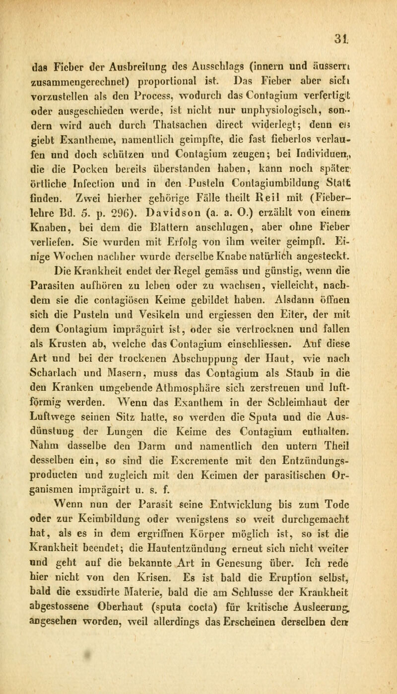 das Fieber der Ausbreitung des Ausschlags (innern und äussern zusammengerechnet) proportional ist. Das Fieber aber sich vorzustellen als den Process, wodurch das Contagium verfertigit oder ausgeschieden werde, ist nicht nur unphysiologisch, son- dern wird auch durch Thatsachen direct widerlegt; denn c/j giebt Exantheme, namentlich geimpfte, die fast fieberlos verlau- fen und doch schützen und Contagium zeugen; bei Individuen,, die die Pocken bereits überstanden haben, kann noch später' örtliche Infedion und in den Pusteln Contagiumbildung Statt finden. Zwei hierher gehörige Fälle theilt Reil mit (Fieber- lehre Bd. 5. p. 296). Davidson (a. a. O.) erzählt von einem Knaben, bei dem die Blattern anschlugen, aber ohne Fieber verliefen. Sie wurden mit Erfolg von ihm weiter geimpft. Ei- nige Wochen nachher wurde derselbe Knabe natürlich angesteckt. Die Krankheit endet der Regel gemäss und günstig, wenn die Parasiten aufhören zu leben oder zu wachsen, vielleicht, nach- dem sie die contagiösen Keime gebildet haben. Alsdann öffnen sich die Pusteln und Vesikeln und ergiessen den Eiter, der mit dem Contagium imprägnirt ist, oder sie vertrocknen und fallen als Krusten ab, welche das Contagium einschliessen. Auf diese Art und bei der trockenen Abschuppung der Haut, wie nach Scharlach und Masern, muss das Contagium als Staub in die den Kranken umgebende Athmosphäre sich zerstreuen und luft- förmig werden. Wenn das Exanthem in der Schleimhaut der Luftwege seinen Sitz hatte, so werden die Sputa und die Aus- dünstung der Lungen die Keime des Contagium enthalten. Nahm dasselbe den Darm und namentlich den untern Theil desselben ein, so sind die Excremente mit den Entzündungs- produeten und zugleich mit den Keimen der parasitischen Or- ganismen imprägnirt u. s. f. Wenn nun der Parasit seine Entwicklung bis zum Tode oder zur Keimbildung oder wenigstens so weit durchgemacht hat, als es in dem ergriffnen Körper möglich ist, so ist die Krankheit beendet; die Hautentzündung erneut sich nicht weiter und geht auf die bekannte Art in Genesung über. Ich rede hier nicht von den Krisen. Es ist bald die Eruption selbst, bald die exsudirte Materie, bald die am Schlüsse der Krankheit abgestossene Oberhaut (sputa coeta) für kritische Ausleerung, angesehen worden, weil allerdings das Erscheinen derselben denr