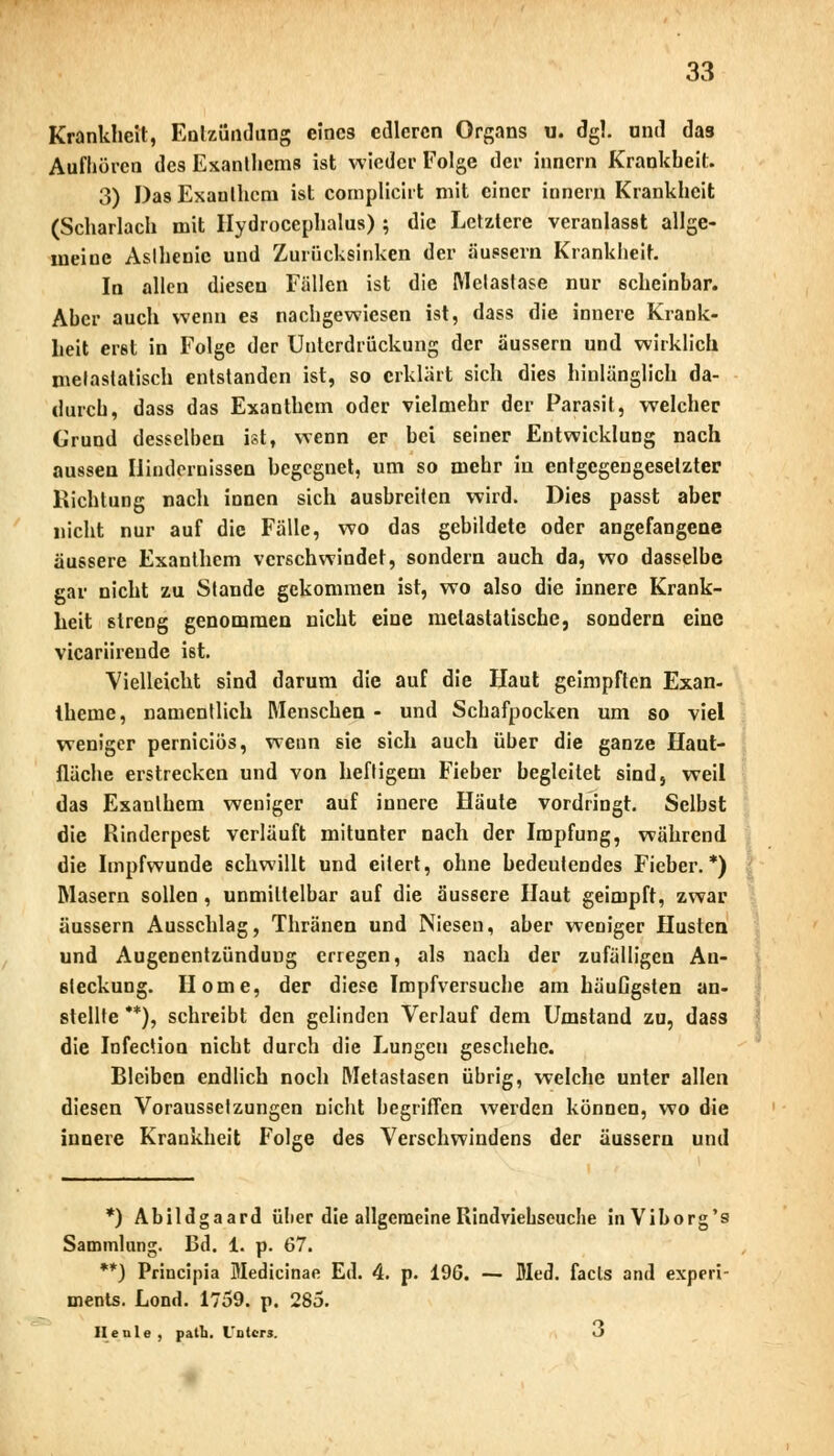 Krankheit, Entzündung eines edleren Organs u. dgl. ond das Aufhören des Exanthems ist wieder Folge der innern Krankheit. 3) Das Exanthem ist compliciit mit einer innern Krankheit (Scharlach mit Hydrocephalus) ; die Letztere veranlasst allge- meine Asthenie und Zurücksinken der äussern Krankheit. In allen diesen Fällen ist die Metastase nur scheinbar. Aber auch wenn es nachgewiesen ist, dass die innere Krank- heit erst in Folge der Unterdrückung der äussern und wirklich metastatisch entstanden ist, so erklärt sich dies hinlänglich da- durch, dass das Exanthem oder vielmehr der Parasit, welcher Grund desselben ist, wenn er bei seiner Entwicklung nach aussen Hindernissen begegnet, um so mehr in entgegengesetzter Richtung nach innen sich ausbreiten wird. Dies passt aber nicht nur auf die Fälle, wo das gebildete oder angefangene äussere Exanthem verschwindet, sondern auch da, wo dasselbe gar nicht zu Stande gekommen ist, wo also die innere Krank- heit streng genommen nicht eine melastatische, sondern eine vicariireude ist. Vielleicht sind darum die auf die Haut geimpften Exan- theme, namentlich Menschen - und Schafpocken um so viel weniger pernieiös, wenn sie sich auch über die ganze Haut- fläche erstrecken und von heftigem Fieber begleitet sind, weil das Exanthem weniger auf innere Häute vordringt. Selbst die Rinderpest verläuft mitunter nach der Impfung, während die Impfwunde schwillt und eitert, ohne bedeutendes Fieber.*) Masern sollen, unmittelbar auf die äussere Haut geimpft, zwar äussern Ausschlag, Thränen und Niesen, aber weniger Husten und Augenentzündung erregen, als nach der zufälligen An- steckung. Home, der diese Impfversuche am häuGgsten an- stellte **), schreibt den gelinden Verlauf dem Umstand zu, dass die Infection nicht durch die Lungen geschehe. Bleiben endlich noch Metastasen übrig, welche unter allen diesen Voraussetzungen nicht begriffen werden können, wo die innere Krankheit Folge des Verschwindens der äussern und *) Abildgaard über die allgemeine Rindviehseuche inViborg's Sammlung. Bd. 1. p. 67. **) Principia Medicinae Ed. 4. p. 196. — Med. facls and experi- ments. Lond. 1759. p. 285. II e nie, path. Unters. O