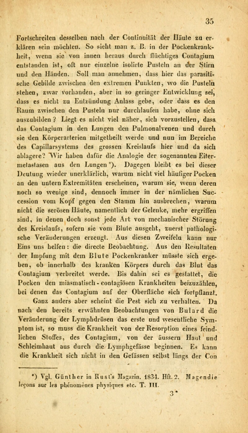 Fortschreiten desselben nach der Conlinuilät der Häute zu er- klären sein möchten. So sieht man z. B. in der Pockenkrank- heit, wenn sie von innen heraus durch flüchtiges Contagium entstanden ist, oft nur einzelne isolirte Pusteln an der Stirn und den Händen. Soll man annehmen, dass hier das parasiti- sche Gebilde zwischen den extremen Punkten, wo die Pusteln stehen, zwar vorhanden, aber in so geringer Entwicklung sei, dass es nicht zu Eulzündung Anlass gebe, oder dass es den Raum zwischen den Pusteln nur durchlaufen habe, ohne sich auszubilden? Liegt es nicht viel näher, sich vorzustellen, dass das Contagium in den Lungen den Pulmonalvenen und durch sie den Körperarlerien milgetheilt werde und nun im Bereiche des Capillarsystems des grossen Kreislaufs hier und da sich ablagere? Wir haben dafür die Analogie der sogenannten Eiter- metaslasen aus den Lungen *). Dagegen bleibt es bei dieser Deutung wieder unerklärlich, warum nicht viel häufiger Pocken an den untern Extremitäten erscheinen, warum sie, wenn deren noch so wenige sind, dennoch immer in der nämlichen Suc- cession vom Kopf gegen den Stamm hin ausbrechen, warum nicht die serösen Häute, namentlich der Gelenke, mehr ergriffen sind, in denen doch sonst jede Art von mechanischer Störung des Kreislaufs, sofern sie vom Blute ausgeht, zuerst pathologi- sche Veränderungen erzeugt. Aus diesen Zweifeln kann nur Eins uns helfen: die diiecte Beobachtung. Aus den Resultaten der Impfung mit dem Blute Pockenkranker müsste sich erge- ben, ob innerhalb des kranken Körpers durch das Blut das Contagium verbreitet werde. Bis dahin sei es gestaltet, die Pocken den miasmatisch - contagiösen Krankheiten beizuzählen, bei denen das Contagium auf der Oberfläche sich fortpflanzt. Ganz anders aber scheint die Pest sich zu verhalten. Da nach den bereits erwähnten Beobachtungen von Bulard die Veränderung der Lymphdrüsen das erste und wesentliche Sym- ptom ist, so muss die Krankheit von der Resorption eines feind- lichen Stoffes, des Contagium, von der äussern Haut und Schleimhaut aus durch die Lymphgefässe beginnen. Es kann die Krankheit sich nicht in den Gefässen selbst längs der Con *) Vgl. Günther in Busfs Magazin. 1834. Hft. 2. Magendie lecons sur les phenonienes physiqnes efc. T. III. .