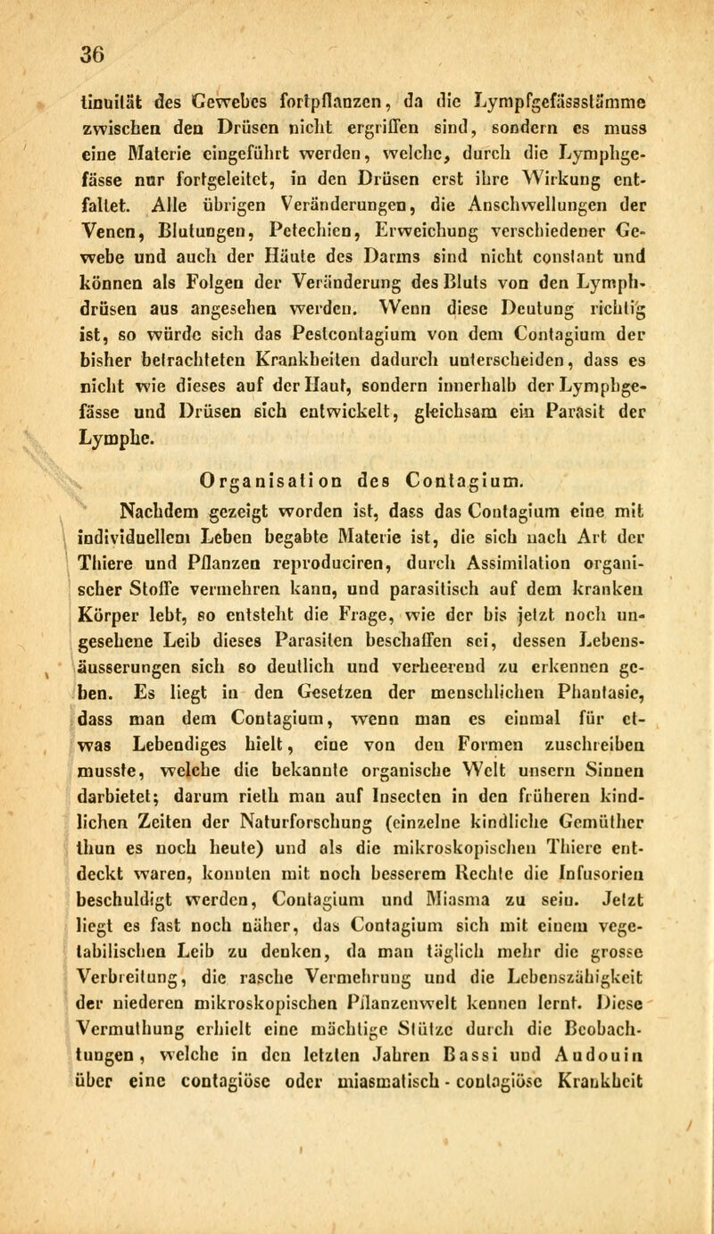 iinuilät des Gewebes fortpflanzen, da die Lympfgefässslä'mme zwischen den Drüsen nicht ergriffen sind, sondern es muss eine Materie eingeführt werden, welche, durch die Lymphge- fässe nnr fortgeleitct, in den Drüsen erst ihre Wirkung ent- faltet. Alle übrigen Veränderungen, die Anschwellungen der Venen, Blutungen, Petechien, Erweichung verschiedener Ge- webe und auch der Häute des Darms sind nicht conslant und können als Folgen der Veränderung des Bluts von den Lymph- drüsen aus angesehen werden. Wenn diese Deutung richtig ist, so würde sich das Peslconlagium von dem Contagium der bisher befrachteten Krankheiten dadurch unterscheiden, dass es nicht wie dieses auf der Haut, sondern innerhalb derLympbge- fässe und Drüsen 6ich entwickelt, gleichsam ein Parasit der Lymphe. Organisation des Contagium, Nachdem gezeigt worden ist, dass das Contagium eine mit individuellem Leben begabte Materie ist, die sich nach Art der Thiere und Pflanzen reproduciren, durch Assimilation organi- scher Stoffe vermehren kann, und parasitisch auf dem kranken Körper lebt, eo entsteht die Frage, wie der bis jetzt noch un- gesehene Leib dieses Parasiten beschaffen sei, dessen Lebens- äusserungen sich so deutlich und verheerend zu erkennen ge- ben. Es liegt in den Gesetzen der menschlichen Phantasie, dass man dem Contagium, wenn man es einmal für et- was Lebendiges hielt, eine von den Formen zuschreiben musste, welche die bekannte organische Welt unsern Sinnen darbietet; darum rieth man auf Insecten in den früheren kind- lichen Zeiten der Naturforschung (einzelne kindliche Gemüther thun es noch heute) und als die mikroskopischen Thiere ent- deckt waren, konnten mit noch besserem Rechte die Infusorien beschuldigt werden, Contagium und Miasma zu seiu. Jetzt liegt es fast noch näher, das Contagium sich mit einem vege- tabilischen Leib zu deuken, da man täglich mehr die grosse Verbreitung, die rasche Vermehrung und die Lebenszähigkeit der niederen mikroskopischen Pflanzenwelt kennen lernt. Diese Vermuthung erhielt eine mächtige Stütze durch die Beobach- tungen , welche in den letzten Jahren Bassi und Audouin über eine contagiösc oder miasmatisch - conlagiösc Krankheit