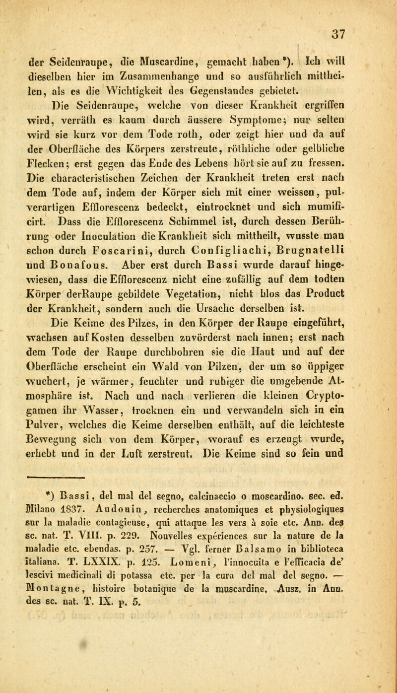 der Seidenraupe, die Muscardinc, gemacht haben*). Ich will dieselben hier im Zusammenhange und so ausführlich mitthei- lcn, als es die Wichtigkeit des Gegenstandes gebietet. Die Seidenraupe, welche von dieser Krankheit ergriffen wird, verräth es kaum durch äussere Symptome; nur selten wird sie kurz vor dem Tode rolh, oder zeigt hier und da auf der Oberflache des Körpers zerstreute, röthliche oder gelbliche Flecken; erst gegen das Ende des Lebens hört sie auf zu fressen. Die charactcristischen Zeichen der Krankheit treten erst nach dem Tode auf, indem der Körper sich mit einer weissen, pul- verartigen Efflorescenz bedeckt, eintrocknet und sich mumiü- cirt. Dass die Efflorescenz Schimmel ist, durch dessen Berüh- rung oder Inoculation die Krankheit sich mittheilt, wusste man schon durch Foscarini, durch Configliachi, Brugnatelli und Bonafous. Aber erst durch Bassi wurde darauf hinge- wiesen, dass die Efflorescenz nicht eine zufällig auf dem todten Körper derRaupe gebildete Vegetation, nicht blos das Product der Krankheit, sondern auch die Ursache derselben ist. Die Keime des Pilzes, in den Körper der Raupe eingeführt, wachsen auf Kosten desselben zuvörderst nach iunen; erst nach dem Tode der Raupe durchbohren sie die Haut und auf der Oberfläche erscheint ein Wald von Pilzen, der um so üppiger wuchert, je wärmer, feuchter und ruhiger die umgebende At- mosphäre ist. Nach und nach verlieren die kleinen Crypto- gamen ihr Wasser, trocknen ein und verwandeln sich in ein Pulver, welches die Keime derselben enthält, auf die leichteste Bewegung sich von dem Körper, worauf es erzeugt wurde, erhebt und in der Luft zerstreut. Die Keime sind so fein und *) Bassi, del mal del segno, calcinaccio o moscardino. See. ed. Milano 1837. Audouin, recherches anatomiques et physiologiques sur la maladie contagieuse, qui attaque les vers ä soie etc. Ann. des sc. nah T. VIII. p. 229. Nouvelles expeiiences sur la nature de la maladie etc. ebendas. p. 257. — Vgl. ferner Balsamo in biblioteca italiana. T. LXXIX. p. 125. Lomeni., Tinnocuita e l'efficacia de' leseivi raedicinali di potassa etc. per la cura del mal del segno. — Wontagne, histohe botanique de la muscardine, Ausz, in Ann. des sc. nat. T. IX. p. 5.