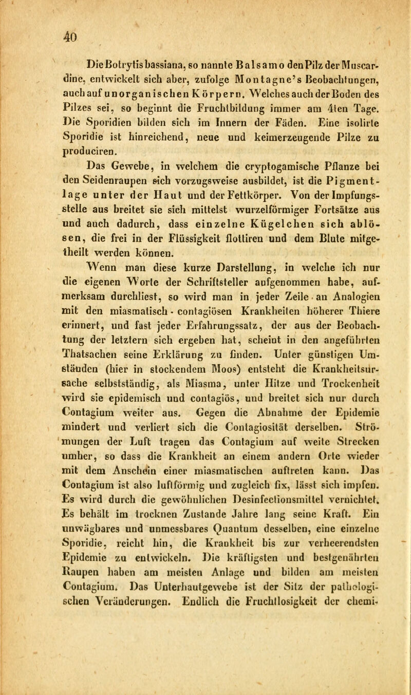 Die Botrytis bassiana, so nannte Balsamo den Pilz der Muscar- dine, entwickelt sich aber, zufolge Montagnc's Beobachtungen, auchauf unorganischen Körpern. Welches auch der Boden des Pilzes sei, so beginnt die Fruchtbildung immer am 4ten Tage. Die Sporidien bilden sich im Innern der Fäden. Eine isolirte Sporidie ist hinreichend, neue und keimerzeugende Pilze zu produciren. Das Gewebe, in welchem die cryptogamische Pflanze bei den Seidenraupen sich vorzugsweise ausbildet, ist die Pigment- lage unter der Haut und der Fettkörper. Von derlmpfungs- stclle aus breitet sie sich mittelst wurzeiförmiger Fortsätze aus und auch dadurch, dass einzelne Kügelchen ßich ablö- sen, die frei in der Flüssigkeit flottiren und dem Blute mitge- theilt werden können. Wenn man diese kurze Darstellung, in welche ich nur die eigenen Worte der Schriftsteller aufgenommen habe, auf- merksam durchliest, so wird man in jeder Zeile an Analogien mit den miasmatisch • contagiösen Krankheilen höherer Thiere erinnert, und fast jeder Erfahrungssatz, der aus der Beobach- tung der letztern sich ergeben hat, scheint in den angeführten Thatsachen seine Erklärung zu finden. Unter günstigen Um- ständen (hier in stockendem Moos) entsteht die Krankheitsur- sache selbstständig, als Miasma, unter Hitze und Trockenheit wird sie epidemisch und contagiös, und breitet sich nur durch Contagium weiter aus. Gegen die Abnahme der Epidemie mindert und verliert sich die Contagiosität derselben. Strö- mungen der Luft tragen das Contagium auf weite Strecken umher, so dass die Krankheit an einem andern Orte wieder mit dem Anschein einer miasmatischen auftreten kann. Das Contagium ist also luflförmig und zugleich fix, lässt sich impfen. Es wird durch die gewöhnlichen Desinfeclionsmiltel vernichtet. Es behält im trocknen Zustande Jahre lang seine Kraft. Ein unwägbares und unmessbares Quantum desselben, eine einzelne Sporidie, reicht hin, die Krankheit bis zur verheerendsten Epidemie zu entwickeln. Die kräftigsten und bestgenährtcu Kaupen haben am meisten Anlage und bilden am meisten Contagium. Das Unterhautgewebe ist der Sitz der pathologi- schen Veränderungen. Endlich die Fruchtlosigkeit der chemi-