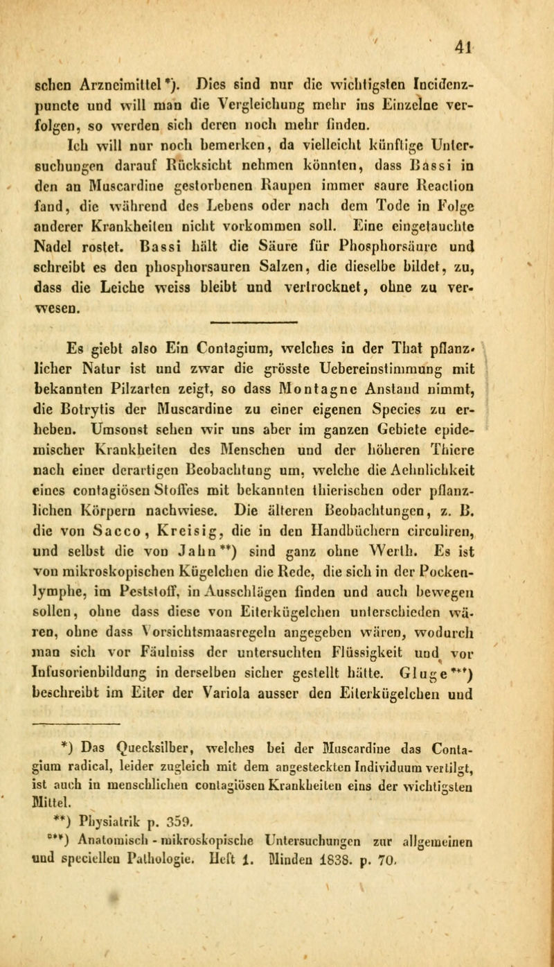 sehen Arzneimittel*). Dies sind nur die wichtigsten Incidcnz- punete und will man die Vergleichung mehr ins Einzelne ver- folgen, so werden sich deren noch mehr finden. Ich will nur noch bemerken, da vielleicht künftige Unter- suchungen darauf Rücksicht nehmen könnten, dass Ijassi in den an Muscardine gestorbenen Raupen immer saure Reaclion fand, die während des Lebens oder nach dem Tode in Folge anderer Krankheilen nicht vorkommen soll. Eine eingetauchte Nadel rostet. Bassi hält die Säure für Phosphorsäure und schreibt es den phosphorsauren Salzen, die dieselbe bildet, zu, dass die Leiche weiss bleibt und vertrocknet, ohne zu ver- wesen. Es giebt also Ein Contagium, welches in der That pflanz- licher Natur ist und zwar die grösste Uebereinstimmung mit bekannten Pilzarten zeigt, so dass Montagnc Anstand nimmt, die Botrytis der Muscardine zu einer eigenen Species zu er- heben. Umsonst sehen wir uns aber im ganzen Gebiete epide- mischer Krankheiten des Menschen und der höheren Thicre nach einer derartigen Beobachtung um, welche die Achnlicbkeit eines contagiösen Stoffes mit bekannten thierischen oder pflanz- lichen Körpern nachwiese. Die älteren Beobachtungen, z. B. die von Sacco, Kreisig, die in den Handbüchern circuliren, und selbst die von Jahn**) sind ganz ohne Werlh. Es ist von mikroskopischen Kügelchen die Rede, die sich in der Pocken- lymphe, im Peststoff, in Ausschlägen finden und auch bewegen sollen, ohne dass diese von Eitei kügelchen unterschieden wä- ren, ohne dass Yorsichtsmaasregeln angegeben wären, wodurch man sich vor Fäulniss der untersuchten Flüssigkeit uod vor Infusorienbildung in derselben sicher gestellt hätte. Gluge***) beschreibt im Eiter der Variola ausser den Eilerkügelcben uud *) Das Quecksilber, welches bei der Muscardine das Conta- gium radical, leider zugleich mit dem angesteckten Individuum vertilgt, ist auch in menschlichen contagiösen Kiaukbeiteu eins der wichtigsten Mittel. **) Physiatrik p. 359. °**) Anatomisch - mikroskopische Untersuchungen zur allgemeinen und specielleu Pathologie. Heft 1. Blinden 1838. p. 70.