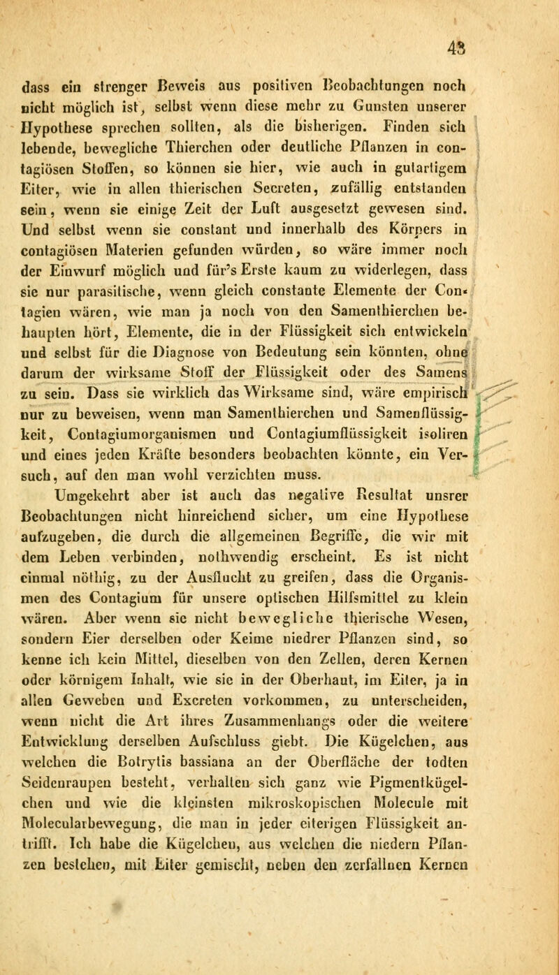 45 dass ein strenger Beweis aus positiven Beobachtungen noch nicht möglich ist, selbst wenn diese mehr zu Gunsten unserer Hypothese sprechen sollten, als die bisherigen. Finden sich lebende, bewegliche Thierchen oder deutliche Pflanzen in con- tagiösen Stoffen, so können sie hier, wie auch in gutartigem Eiter, wie in allen thierischen Sccreten, zufällig entstanden sein, wenn sie einige Zeit der Luft ausgesetzt gewesen sind. Und selbst wenn sie conslant und innerhalb des Körpers in contagiösen Materien gefunden würden, so wäre immer noch der Einwurf möglich und für's Erste kaum zu widerlegen, dass sie nur parasitische, wenn gleich constante Elemente der Con« lagien wären, wie man ja noch von den Samenthierchen be- haupten hört, Elemente, die in der Flüssigkeit sich entwickeln und selbst für die Diagnose von Bedeutung sein könnten, ohne darum der wirksame Stoff der Flüssigkeit oder des Samens zu sein. Dass sie wirklich das Wirksame sind, wäre empirisch nur zu beweisen, wenn man Samenthierchen und Samenflüssig- > keit, Contagiumorganismen und Contagiumflüssigkeit isoliren > und eines jeden Kräfte besonders beobachten könnte, ein Ver- t such, auf den man wohl verzichten muss. Umgekehrt aber ist auch das negative Resultat unsrer Beobachtungen nicht hinreichend sicher, um eine Hypothese aufzugeben, die durch die allgemeinen Begriffe, die wir mit dem Leben verbinden, nothwendig erscheint. Es ist nicht einmal nöthig, zu der Ausflucht zu greifen, dass die Organis- men des Contagium für unsere optischen Hilfsmittel zu klein wTären. Aber wenn sie nicht bewegliche llnerische Wesen, sondern Eier derselben oder Keime niedrer Pflanzen sind, so kenne ich kein Mittel, dieselben von den Zellen, deren Kernen oder körnigem Inhalt, wie sie in der Oberhaut, im Eiter, ja in allen Geweben und Excretcn vorkommen, zu unterscheiden, wenn nicht die Art ihres Zusammenhangs oder die weitere Entwicklung derselben Aufschluss giebt. Die Kügelchen, aus welchen die Botrytis bassiana an der Oberfläche der todten Seidenraupen besteht, verhallen sich ganz wie Pigmentkügel- chen und wie die kleinsten mikroskopischen Molecule mit Moleculaibewegung, die man in jeder eiterigen Flüssigkeit an- trifft. Ich habe die Kügelchen, aus welchen die niedern Pflan- zen bestehen, mit Liter gemischt, neben den zerfallnen Kernen