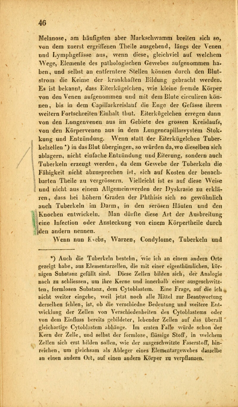 Melanose, am Läufigsten aber Markschwamm breiten sich so, von dem zuerst ergriffenen Theile ausgebend, längs der Venen ond Lympbgefässe aus, wenn diese, gleichviel auf welchem Wege, Elemente des paibologiscben Gewebes aufgenommen ha- ben, und selbst an entferntere Stellen können durch den Blut- strom die Keime der krankhaften Bildung gebracht werden. Es ist bekannt, dass Eilerkügelchen, wie kleine fremde Körper von den Venen aufgenommen und mit dem Blute circuliren kön- nen, bis in dem Capillarkreislauf die Enge der Gefässe ihrem weilern Fortschreiten Einhalt thut. Eiterkögclchen erregen dann von den Lungenvenen aus im Gebiete des grossen Kreislaufs, von den Körpervenen aus in dem Luugencapillarsystem Stok- kung und Entzündung. Wenn statt der Eiterkügelchen Tuber- kelzellen *) in das Blut übergingen, so würden da, wo dieselben sich ablagern, nicht einfache Entzündung und Eilerung, sondern auch \ Tuberkeln erzeugt werden, da dem Gewebe der Tuberkeln die Fähigkeit nicht abzusprechen ist, sich auf Kosten der benach- barten Theile zu vergrössern. Vielleicht ist es auf diese Weise und nicht aus einem Allgemeinwerden der Dyskrasie zu erklä- ren, dass hei höhern Graden der Phthisis sich so gewöhnlich auch Tuberkeln im Darm, in den serösen Häuten und den Knochen entwickeln. Man dürfte diese Art der Ausbreitung feine Infection oder Ansteckung von einem Körpertheile durch den andern nennen. Wenn nun K«ebs, Warzen, Condylome, Tuberkeln und *) Auch die Tuberkeln bestehn, wie ich an einem andern Orte gezeigt habe, aus Elementarzellen, die mit einer eigentümlichen, kör- nigen Substanz gefüllt sind. Diese Zellen bilden sieh, der Analogie nach zu scbliessen, um ihre Kerne und innerhalb einer ausgeschwitz- ten, formlosen Substanz, dem Cytoblastem. Eine Frage, auf die ich nicht weiter eingehe, weil jetzt noch alle Mittel zur Beantwortung derselben fehlen, ist, ob die verschiedne Bedeutung und weitere Ent- wicklung der Zellen von Verschiedenheiten des Cvtoblastems oder von dem Einüuss bereits gebildeter, lebender Zellen auf das überall gleichartige Cytoblastem abhänge. Im ersten Falle würde schon der Kern der Zelle, und selbst der formlose, flüssige Stoff, in welchem Zellen sich erst Lüden sollen, wie der ausgeschwitzte Faserstoff, hin- reichen , um gleichsam als Ableger eines Elementargewebes dasselbe an einen andern Ort, auf einen andern Körper zu verpflanzen.