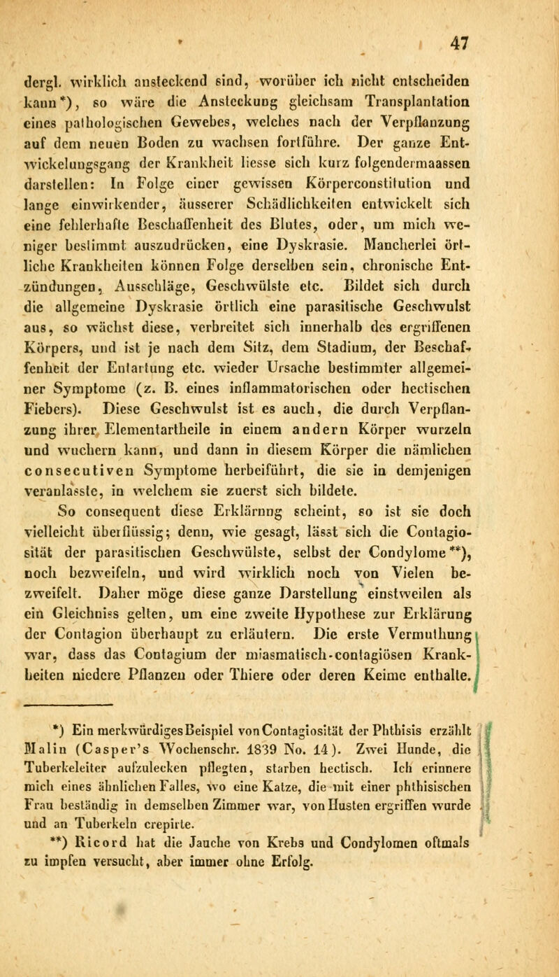 dergl. wirklich ansteckend sind, worüber ich nicht entscheiden kann*), so wäre die Ansteckung gleichsam Transplantation eines pathologischen Gewebes, welches nach der Verpflanzung auf dem neuen Boden zu wachsen fortführe. Der ganze Ent- wicklungsgang der Krankheit Hesse sich kurz folgendermaassen darstellen: In Folge einer gewissen Körperconstitution und lange einwirkender, äusserer Schädlichkeilen entwickelt sich eine fehlerhafte Beschaffenheit des Blutes, oder, um mich we- niger bcslimmt auszudrücken, eine Dyskrasie. Mancherlei ört- liche Krankheiten können Folge derselben sein, chronische Ent- zündungen, Ausschläge, Geschwülste etc. Bildet sich durch die allgemeine Dyskrasie örtlich eine parasitische Geschwulst aus, so wächst diese, verbreitet sich innerhalb des ergriffenen Körpers, und ist je nach dem Sitz, dem Stadium, der Beschaf- fenheit der Entartung etc. wieder Ursache bestimmter allgemei- ner Symptome (z. B. eines inflammatorischen oder hectischen Fiebers). Diese Geschwulst ist es auch, die durch Verpflan- zung ihrer Elementartheile in einem andern Körper wurzeln und wuchern kann, und dann in diesem Körper die nämlichen consecutiven Symptome herbeiführt, die sie in demjenigen veranlasste, in welchem sie zuerst sich bildete. So consequent diese Erklärung scheint, so ist sie doch vielleicht überflüssig; denn, wie gesagt, lässt sich die Contagio- sität der parasitischen Geschwülste, selbst der Condylome**), noch bezweifeln, und wird wirklich noch von Vielen be- zweifelt. Daher möge diese ganze Darstellung einstweilen als ein Gleichniss gelten, um eine zweite Hypothese zur Erklärung der Contagion überhaupt zu erläutern. Die erste Vermuthungi war, dass das Contagium der miasmatisch-contagiösen Krank- !■ heiten niedere Pflanzen oder Thiere oder deren Keime enthalte. *) Ein merkwürdiges Beispiel von Contagiosität der Phthisis erzählt Maliu (Casper's Wockenschr. 1839 No. 14). Zwei Hunde, die Tuberkeleiter aufzulecken pflegten, starben hectisch. Ich erinnere mich eines ähnlichen Falles, wo eine Katze, die mit einer phthisischen Frau beständig in demselben Zimmer war, von Husten ergriffen wurde und an Tuberkeln crepirte. **) Ricord hat die Jauche von Krebs und Condylomen oftmals tu impfen versucht, aber immer ohne Erfolg.