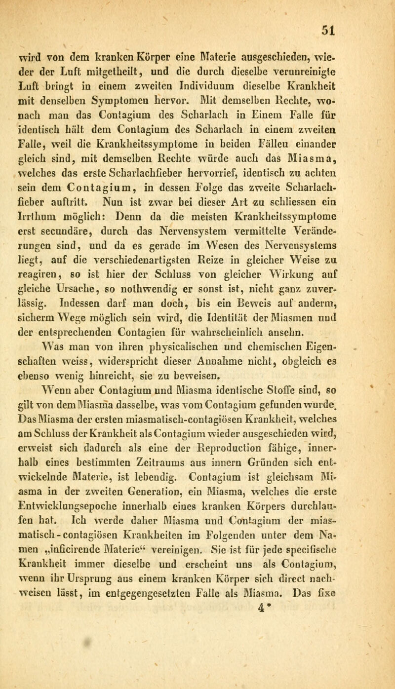 wird von dem kranken Körper eine Materie ausgeschieden, wie- der der Luft mitgetheilt, und die durch dieselbe verunreinigte Luft bringt in einem zweiten Individuum dieselbe Krankheit mit denselben Symptomen hervor. Mit demselben Rechte, wo- nach man das Contagium des Scharlach in Einem Falle für identisch hält dem Contagium des Scharlach in einem zweiten Falle, weil die Krankheitssymptome in beiden Fällcu einander gleich sind, mit demselben Rechte würde auch das Miasma, welches das erste Scharlachfieber hervorrief, identisch zu achten sein dem Contagium, in dessen Folge das zweite Scharlach- fieber auftritt. Nun ist zwar bei dieser Art zu schliessen ein Irrlhum möglich: Denn da die meisten Krankheitssymptome erst seeundäre, durch das Nervensystem vermittelte Verände- rungen sind, und da es gerade im Wesen des Nervensystems liegt, auf die verschiedenartigsten Reize in gleicher Weise zu reagiren, so ist hier der Schluss von gleicher Wirkung auf gleiche Ursache, so nothwendig er sonst ist, nicht ganz zuver- lässig. Indessen darf man doch, bis ein Beweis auf anderm, sichern» Wege möglich sein wird, die Identität der Miasmen und der entsprechenden Contagien für wahrscheinlich ansehn. Was man von ihren physicalischen und chemischen Eigen- schaften weiss, widerspricht dieser Annahme nicht, obgleich es ebenso wenig hinreicht, sie zu beweisen. Wrenn aber Contagium und Miasma identische Stoffe sind, so gilt von dem Miasma dasselbe, was vom Contagium gefunden wurde. Das Miasma der ersten miasmalisch-contagiösen Krankheit, welches am Schluss der Krankheit als Contagium wieder ausgeschieden wird, erweist sich dadurch als eine der Reproduction fähige, inner- halb eines bestimmten Zeitraums aus innern Gründen sich ent- wickelnde Materie, ist lebendig. Contagium ist gleichsam Mi- asma in der zweiten Generalion, ein Miasma, welches die erste Entwicklungsepoche innerhalb eines kranken Körpers durchlau- fen hat. Ich werde daher Miasma und Contagium der mias- matisch-contagiösen Krankheiten im Folgenden unter dem Na- men „inficirende Materie vereinigen. Sie ist für jede speciGsche Kraukheit immer dieselbe und erscheint uns als Contagium, wenn ihr Ursprung aus einem kranken Körper sich direct nach- weisen lässt, im entgegengesetzten Falle als Miasma. Das fixe 4*