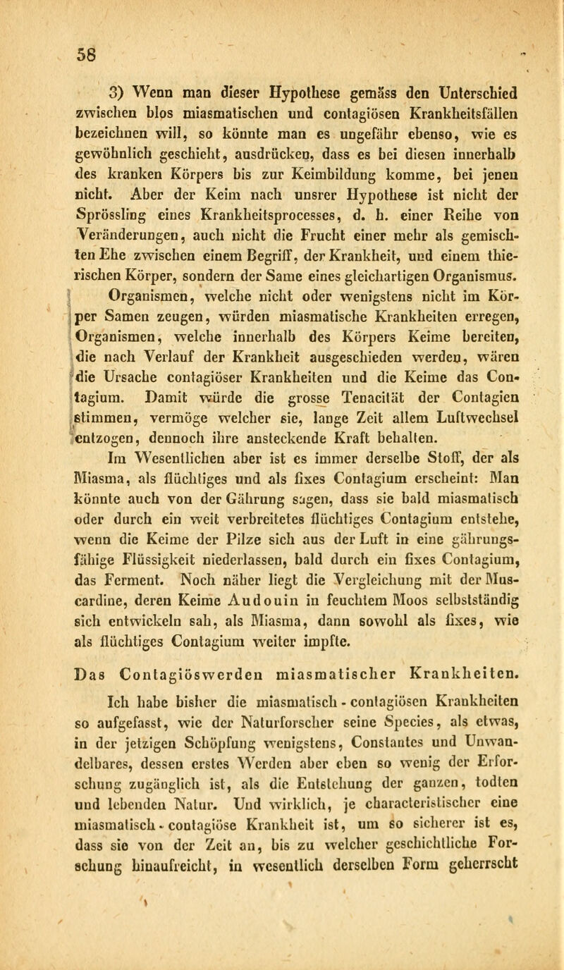 56 3) Wenn man dieser Hypothese gemäss den Unterschied zwischen blos miasmatischen und contagiösen Krankheitsfüllen bezeichnen will, so könnte man es ungefähr ebenso, wie es gewöhnlich geschieht, ausdrücken, dass es bei diesen innerhalb des kranken Körpers bis zur Keimbildung komme, bei jenen nicht. Aber der Keim nach unsrer Hypothese ist nicht der Sprössling eines Krankheitsprocesses, d. h. einer Reihe von Veränderungen, auch nicht die Frucht einer mehr als gemisch- ten Ehe zwischen einem Begriff, der Krankheit, und einem thie- rischen Körper, sondern der Same eines gleichartigen Organismus. Organismen, welche nicht oder wenigstens nicht im Kör- ;per Samen zeugen, würden miasmatische Krankheiten erregen, Organismen, welche innerhalb des Körpers Keime bereiten, die nach Verlauf der Krankheit ausgeschieden werden, wären die Ursache contagiöser Krankheiten und die Keime das Con« tagium. Damit würde die grosse Tenacität der Conlagien stimmen, vermöge welcher sie, lange Zeit allem Luftwechsel entzogen, dennoch ihre ansteckende Kraft behalten. Im Wesentlichen aber ist es immer derselbe Stoff, der als Miasma, als flüchtiges und als fixes Contagium erscheint: Man könnte auch von der Gährung sagen, dass sie bald miasmatisch oder durch ein weit verbreitetes flüchtiges Contagium entstehe, wenn die Keime der Pilze sich aus der Luft in eine gährungs- fähige Flüssigkeit niederlassen, bald durch ein fixes Contagium, das Ferment. Noch näher liegt die Vergleichung mit der Mus- cardine, deren Keime Audouin in feuchtem Moos selbstständig sich entwickeln sah, als Miasma, dann sowohl als fixes, wie als flüchtiges Contagium weiter impfte. Das Contagiöswerden miasmatischer Krankheiten. Ich habe bisher die miasmatisch - contagiösen Krankheiten so aufgefasst, wie der Naturforscher seine Species, als etwas, in der jetzigen Schöpfung wenigstens, Constantcs und Unwan- delbares, dessen erstes Werden aber eben so wenig der Erfor- schung zugänglich ist, als die Entstehung der ganzen, todlen und lebenden Natur. Und wirklich, je characteristisclicr eine miasmatisch * contagiöse Krankheit ist, um so ßichercr ist es, dass sie von der Zeit an, bis zu welcher geschichtliche For- schung hinaufreicht, in wesentlich derselben Form geherrscht