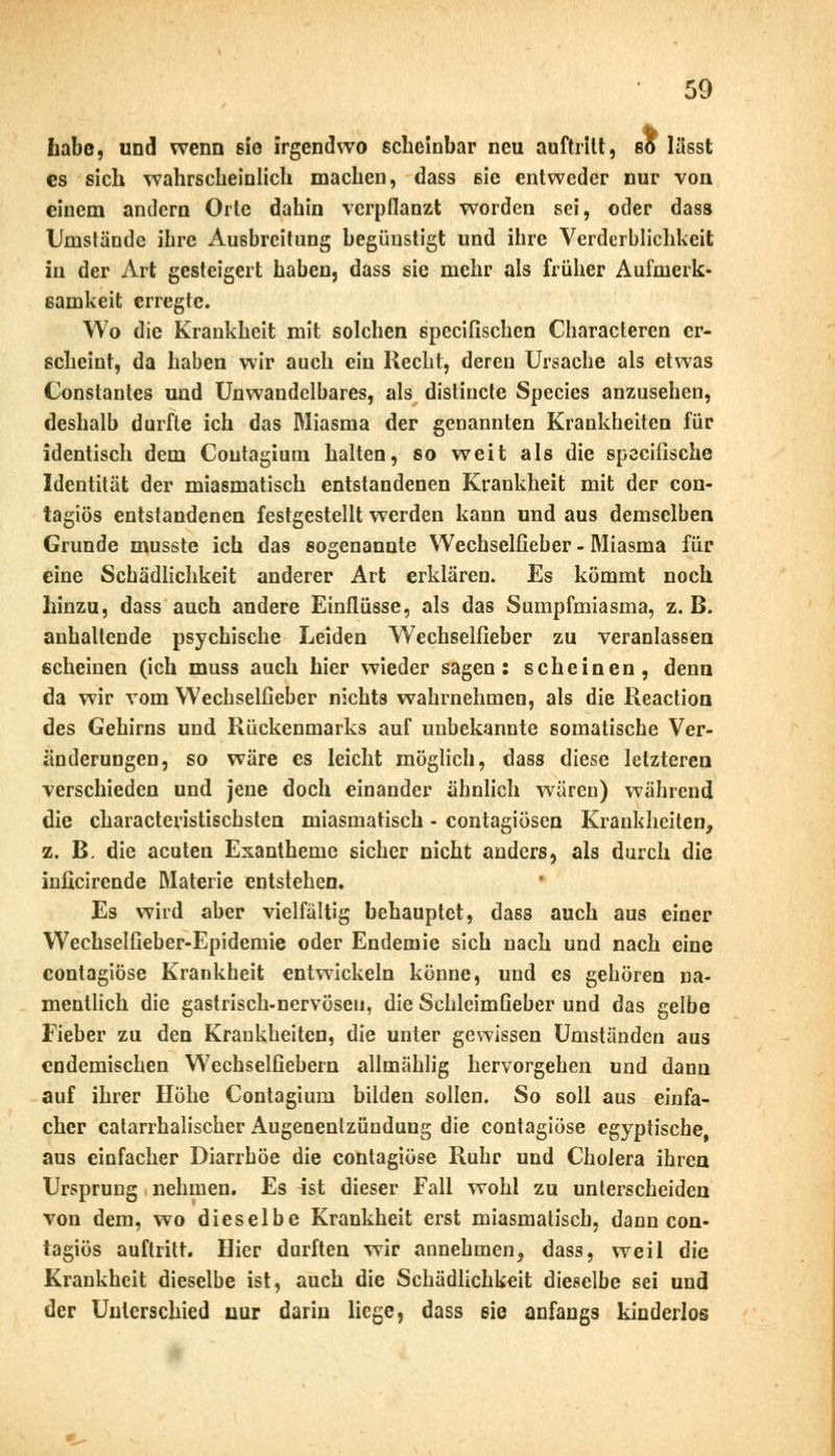 Labe, und wenn sie irgendwo ßcheinbar neu auftritt, so lässt es sich wahrscheinlich machen, dass sie entweder nur von einem andern Orte dahin verpflanzt worden sei, oder dass Umstände ihre Ausbreitung begünstigt und ihre Verderblichkeit in der Art gesteigert haben, dass sie mehr als früher Aufmerk- samkeit erregte. Wo die Krankheit mit solchen speeifischen Characteren er- scheint, da haben wir auch ein Recht, deren Ursache als etwas Constantes und Unwandelbares, als distinete Species anzusehen, deshalb durfte ich das Miasma der genannten Krankheiten für identisch dem Coutagium halten, so weit als die speeifische Identität der miasmatisch entstandenen Krankheit mit der con- tagiös entstandenen festgestellt werden kann und aus demselben Grunde musste ich das sogenannte Wechselfieber - Miasma für eine Schädlichkeit anderer Art erklären. Es kömmt noch hinzu, dass auch andere Einflüsse, als das Sumpfmiasma, z.B. anhallende psychische Leiden Wechselfieber zu veranlassen scheinen (ich muss auch hier wieder sagen: scheinen, denn da wir vom Wechselfieber nichts wahrnehmen, als die Reaction des Gehirns und Rückenmarks auf unbekannte somatische Ver- änderungen, so wäre es leicht möglich, dass diese letzteren verschieden und jene doch einander ähnlich wären) während die characteristischsten miasmatisch - contagiösen Krankheiten, z. B. die acuten Exantheme sicher nicht anders, als durch die inficirende Materie entstehen. Es wird aber vielfältig behauptet, dass auch aus einer Wechselfieber-Epidemie oder Endemie sich nach und nach eine contagiöse Krankheit entwickeln könne, und es gehören na- mentlich die gastrisch-nervöseu, die SchleimGeber und das gelbe Fieber zu den Krankheiten, die unter gewissen Umständen aus endemischen Wechselfiebern allmählig hervorgehen und dann auf ihrer Höhe Contagium bilden sollen. So soll aus einfa- cher catarrhalischer Augenenlzündung die contagiöse egyptische, aus einfacher Diarrhöe die contagiöse Ruhr und Cholera ihren Ursprung nehmen. Es ist dieser Fall wohl zu unterscheiden von dem, wo dieselbe Krankheit erst miasmatisch, dann con- tagiös auftritt. Hier durften wir annehmen, dass, weil die Krankheit dieselbe ist, auch die Schädlichkeit dieselbe sei und der Unterschied nur darin liege, dass sie anfangs kinderlos