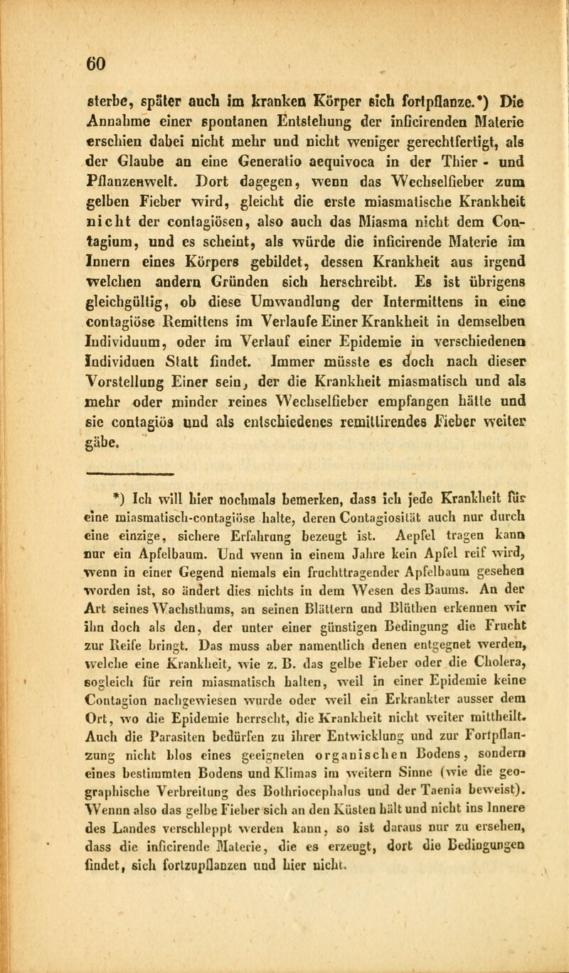 sterbe, spater auch im kranken Körper sich fortpflanze.') Die Annahme einer spontanen Entstehung der inGcirenden Materie erschien dabei nicht mehr und nicht weniger gerechtfertigt, als der Glaube an eine Generatio aequivoca in der Thier - und Pflanzenwelt. Dort dagegen, wenn das Wechselfieber zum gelben Fieber wird, gleicht die erste miasmatische Krankheit nicht der contagiösen, also auch das Miasma nicht dem Con- tagium, und es scheint, als würde die inficirende Materie im Innern eines Körpers gebildet, dessen Krankheit aus irgend welchen andern Gründen sich herschreibt. Es ist übrigens gleichgültig, ob diese Umwandlung der Intermittens in eine contagiöse Remittens im Verlaufe Einer Krankheit in demselben Individuum, oder im Verlauf einer Epidemie in verschiedenen Individuen Statt findet. Immer müsste es doch nach dieser Vorstellung Einer sein^ der die Krankheit miasmatisch und als mehr oder minder reines Wechselfieber empfangen hätte und sie contagiöa und als entschiedenes remitlirendes Fieber weiter gäbe. *) Ich will hier nochmals bemerken, dasä ich jede Krankheit für eine miasmatisch-contagiöse halte, deren Contagiosität auch nur durch eine einzige, sichere Erfahrung bezeugt ist. Aepfel tragen kann nur ein Apfelbaum. Und wenn in einem Jahre kein Apfel reif wird, wenn in einer Gegend niemals ein fruchttragender Apfelbaum gesehen worden ist, so ändert dies nichts in dem Wesen des Baums. An der Art seines Wachsthums, an seinen Blättern und Blüthen erkennen wir ihn doch als den, der unter einer günstigen Bedingung die Frucht zur Reife bringt. Das muss aber namentlich denen entgegnet werden, welche eine Krankheit, wie z. B. das gelbe Fieber oder die Cholera, sogleich für rein miasmatisch halten, weil in einer Epidemie keine Contagion nachgewiesen wurde oder weil ein Erkrankter ausser dem Ort, wo die Epidemie herrscht, die Krankheit nicht weiter mittheilt. Auch die Parasiten bedürfen zu ihrer Entwicklung und zur Fortpflan- zung nicht Llos eines geeigneten organischen Bodens, sondern eines bestimmten Bodens und Klimas im weitern Sinne (wie die geo- graphische Verbreitung des Bothriocephalus und der Taenia beweist). Wennn also das gelbe Fieber sich an den Küsten hält und nicht ins Innere des Landes verschleppt werden kann, so ist daraus nur zu ersehen, dass die inficirende Materie, die es erzeugt, dort die Bedingungen findet, sich fortzupflanzen und hier nicht.