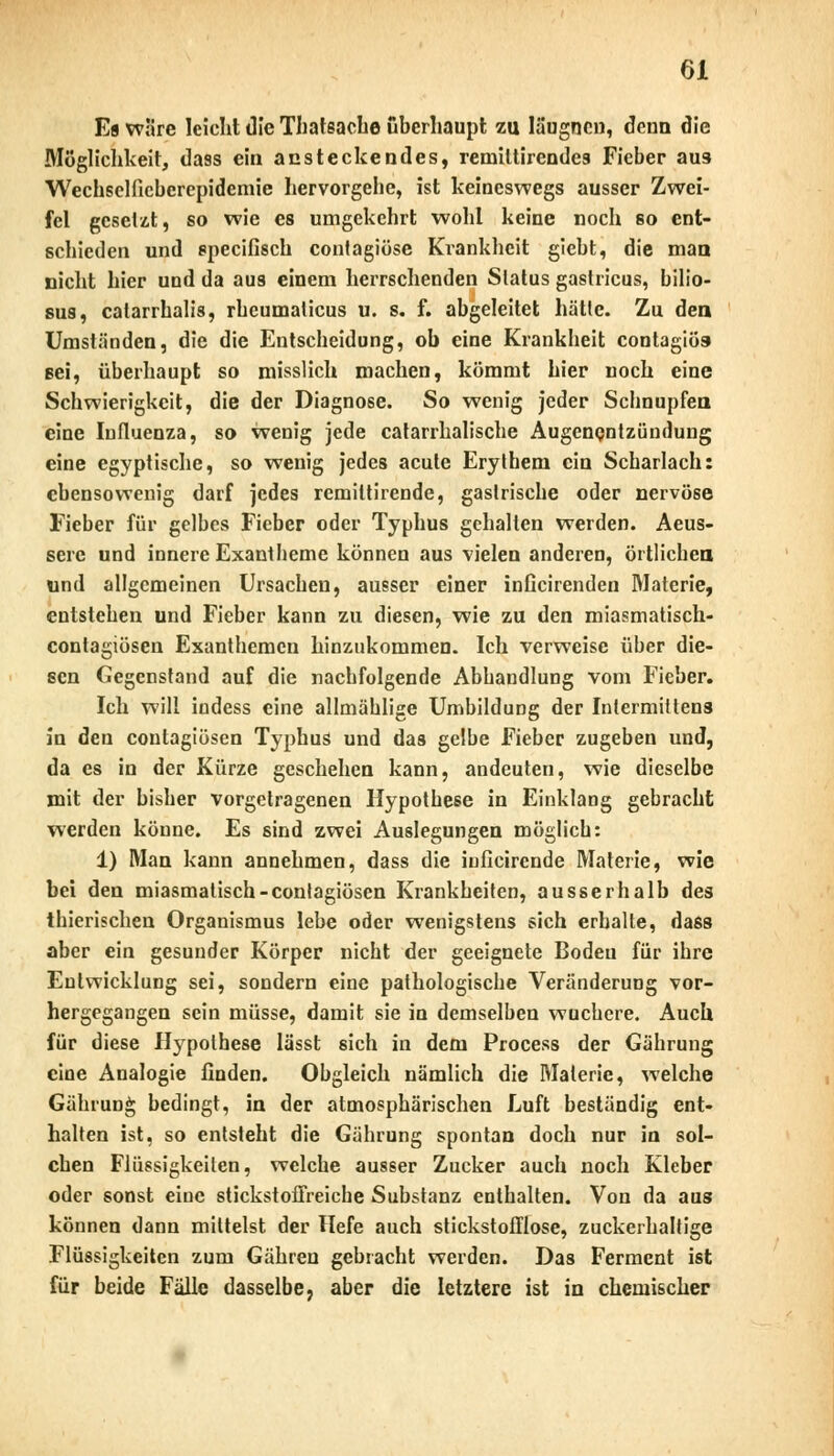 Es wäre leicht die Thatsache überhaupt zu läugncn, denn die Möglichkeit, da9s ein ansteckendes, rerniltirendcs Fieber au3 Wechselficberepidemie hervorgehe, ist keineswegs ausser Zwei- fel gesetzt, so wie es umgekehrt wohl keine noch so ent- schieden und speeifisch contagiöse Krankheit giebt, die man nicht hier und da aus einem herrschenden Status gaslricus, bilio- su8, catarrhalis, rheumalicus u. s. f. abgeleitet hätte. Zu den, Umständen, die die Entscheidung, ob eine Krankheit contagiös* sei, überhaupt so misslich machen, kömmt hier noch eine Schwierigkeit, die der Diagnose. So wenig jeder Schnupfen eine Influenza, so wenig jede catarrhalische Augenentzündung eine egyptische, so wenig jedes acute Erythem ein Scharlach: ebensowenig darf jedes remittirende, gastrische oder nervöse Fieber für gelbes Fieber oder Typhus gehalten werden. Aeus- serc und innere Exantheme können aus vielen anderen, örtlichen und allgemeinen Ursachen, ausser einer inficirenden Materie, entstehen und Fieber kann zu diesen, wie zu den miasmatisch- contagiösen Exanthemen hinzukommen. Ich verweise über die- sen Gegenstand auf die nachfolgende Abhandlung vom Fieber. Ich will indess eine allmählige Umbildung der Intermittens in den contagiösen Typhus und das gelbe Fieber zugeben und, da es in der Kürze geschehen kann, andeuten, wie dieselbe mit der bisher vorgetragenen Hypothese in Einklang gebracht werden könne. Es sind zwei Auslegungen möglich: 1) Man kann annehmen, dass die iuficirende Materie, wie bei den miasmatisch-contagiösen Krankheiten, ausserhalb des tbierischen Organismus lebe oder wenigstens sich erhalte, dass aber ein gesunder Körper nicht der geeignete Boden für ihre Entwicklung sei, sondern eine pathologische Veränderung vor- hergegangen sein müsse, damit sie in demselben wuchere. Auch für diese Hypothese lässt sich in dem Process der Gährung eine Analogie finden. Obgleich nämlich die Materie, welche Gährung bedingt, in der atmosphärischen Luft beständig ent- halten ist, so entsteht die Gährung spontan doch nur in sol- chen Flüssigkeiten, welche ausser Zucker auch noch Kleber oder sonst eiue stickstoffreiche Substanz enthalten. Von da aus können dann mittelst der Hefe auch stickstofflose, zuckerhaltige Flüssigkeiten zum Gähreu gebracht werden. Das Ferment ist für beide Fälle dasselbe, aber die letztere ist in chemischer