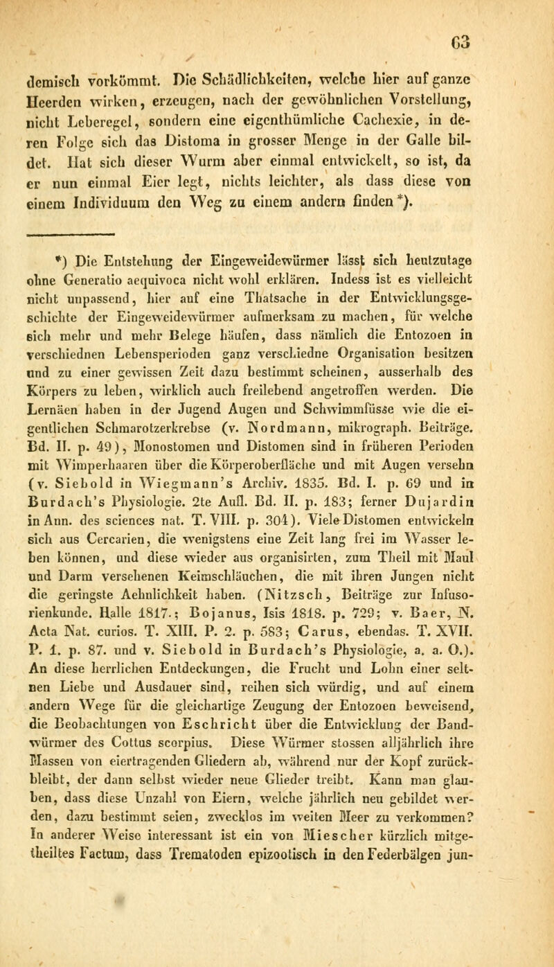 ilcmlsch vorkömmt. Die Schädlichkeiten, welche hier auf ganze Ileerden wirken, erzeugen, nach der gewöhnlichen Vorstellung, nicht Lehercgcl, sondern eine eigenthümliche Cachexie, in de- ren Folge eich das Disloma in grosser Menge in der Galle bil- det. Hat sich dieser Wurm aher einmal entwickelt, so ist, da er nun einmal Eier legt, nichts leichter, als dass diese von einem Individuum den Weg za einem andern finden*). *) Die Entstellung der Eingeweidewürmer lässt sich heutzutage ohne Generatio aequivoca nicht wohl erklären. Indess ist es vielleicht nicht unpassend, hier auf eine Thatsache in der Entwicklungsge- schichte der Eingeweidewürmer aufmerksam zu machen, für welche eich mehr und mehr Belege häufen, dass nämlich die Entozoen in verschiednen Lehensperioden ganz verschiedne Organisation hesitzen und zu einer gewissen Zeit dazu bestimmt scheinen, ausserhalb des Körpers zu leben, wirklich auch freilebend angetroffen werden. Die Lernäen haben in der Jugend Augen und Schwimmfüsae wie die ei- gentlichen Schmarotzerkrebse (v. Nordmann, mikrograph. Beiträge. Bd. II. p. 49), Monostomen und Distomen sind in früheren Perioden mit Wimperhaaren über die Körperoberflächc und mit Augen versehn (v. Siebold In Wiegmann's Archiv. 1835. Bd. I. p. 69 und in Burdach's Physiologie. 2te Aufl. Bd. II. p. 183; ferner Dujardin in Ann. des sciences nat. T. VIII. p. 304). Viele Distomen entwickeln sich aus Cercarien, die wenigstens eine Zeit lang frei im Wasser le- ben können, und diese wieder aus organisirten, zum Theil mit Maul und Darm versehenen Keimschläuchen, die mit ihren Jungen nicht die geringste Aehnlichkeit haben. (Nitzsch, Beiträge zur Infuso- rienkunde. Ralle 1817.; Bojanus, Isis 1818. p. 729; v. Baer, N. Acta Nat. curios. T. XIII. P. 2. p. 583; Carus, ebendas. T. XVII. P. 1. p. 87. und v. Siebold in Burdach's Physiologie, a. a. O.). An diese herrlichen Entdeckungen, die Frucht und Lohn einer selt- nen Liebe und Ausdauer sind, reihen sich würdig, und auf einem andern Wege für die gleichartige Zeugung der Entozoen beweisend, die Beobachtungen von Eschricht über die Entwicklung der Band- würmer des Cottus scorpius. Diese Würmer stossen alljährlich ihre Massen von eiertragenden Gliedern ab, während nur der Kopf zurück- bleibt, der dann selbst wieder neue Glieder treibt. Kann man glau- ben, dass diese Unzahl von Eiern, welche jährlich neu gebildet wer- den, dazu bestimmt seien, zwecklos im weiten Meer zu verkommen? In anderer Weise interessant ist ein von Mies eher kürzlich mitge- teiltes Factum, dass Trematoden epizootisch in den Federbälgen jun-