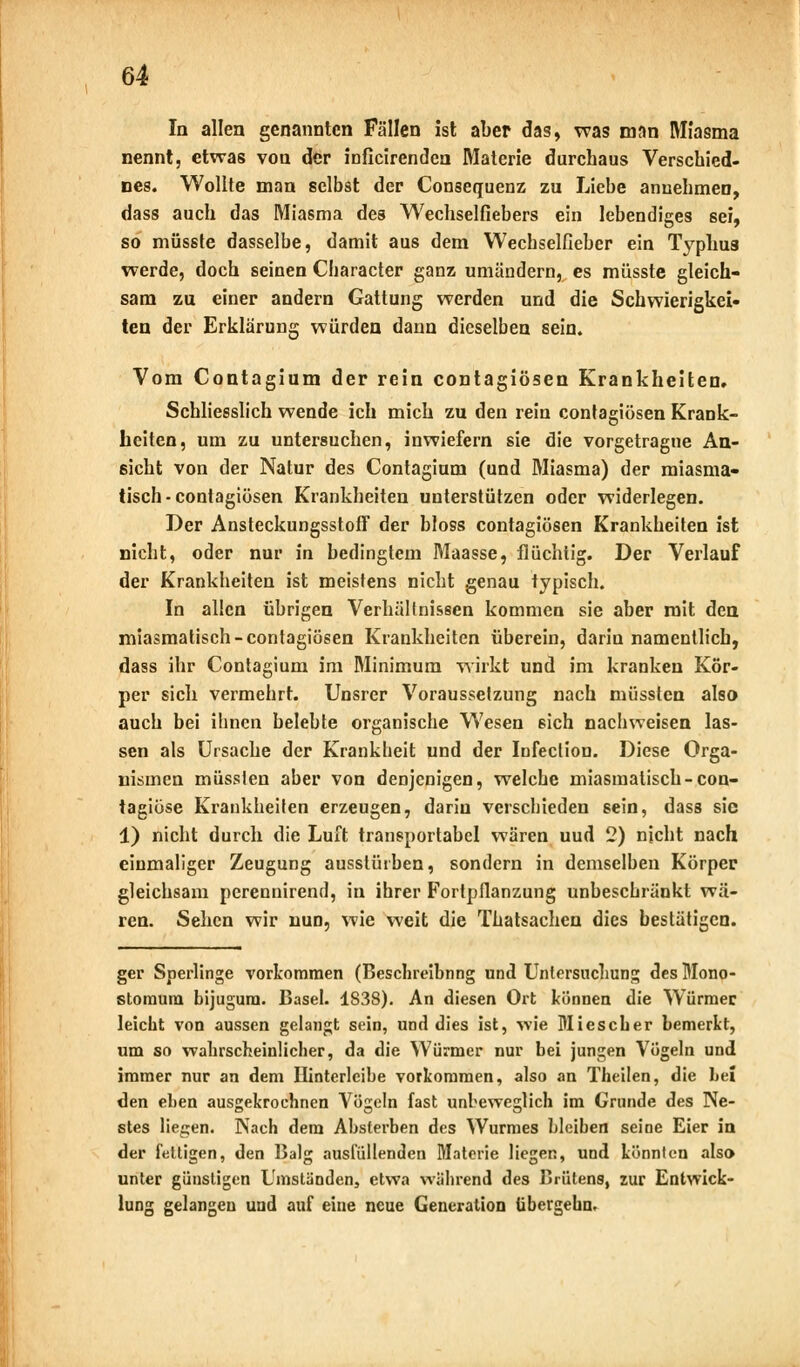 In allen genannten Fällen ist aber das, was man Miasma nennt, etwas von der inficirenden Materie durchaus Verschied- nes. Wollte man selbst der Consequenz zu Liebe annehmen, dass auch das Miasma des Wechselfiebers ein lebendiges sei, so müsste dasselbe, damit aus dem Wechselfieher ein Typhus werde, doch seinen Character ganz umändern, es müsste gleich- sam zu einer andern Gattung werden und die Schwierigkei- ten der Erklärung würden dann dieselben sein. Vom Contagium der rein contagiösen Krankheiten. Schliesslich wende ich mich zu den rein contagiösen Krank- heiten, um zu untersuchen, inwiefern sie die vorgetragne An- sicht von der Natur des Contagium (und Miasma) der miasma- tisch-contagiösen Krankheiten unterstützen oder widerlegen. Der Ansteckungsstoff der bloss contagiösen Krankheiten ist nicht, oder nur in bedingtem Maasse, flüchtig. Der Verlauf der Krankheiten ist meistens nicht genau typisch. In allen übrigen Verhältnissen kommen sie aber mit den miasmatisch-contagiösen Krankheiten überein, darin namentlich, dass ihr Contagium im Minimum wirkt und im kranken Kör- per sich vermehrt. Unsrer Voraussetzung nach müssten also auch bei ihnen belebte organische Wesen sich nachweisen las- sen als Ursache der Krankheit und der Infection. Diese Orga- nismen müssten aber von denjenigen, welche miasmatisch-con- tagiöse Krankheiten erzeugen, darin verschieden sein, dass sie 1) nicht durch die Luft transportabel wären uud 2) nicht nach einmaliger Zeugung ausstürben, sondern in demselben Körper gleichsam perennirend, in ihrer Fortpflanzung unbeschränkt wä- ren. Sehen wir nun, wie weit die Thatsachen dies bestätigen. ger Sperlinge vorkommen (Beschreibung und Untersuchung des Mono- storaum bijugum. Basel. 1838). An diesen Ort können die Würmer leicht von aussen gelangt sein, und dies ist, wie Bliescher bemerkt, um so wahrscheinlicher, da die Würmer nur bei jungen Vögeln und immer nur an dem Hinterleihe vorkommen, also an Theilen, die hei den elien ausgekrochnen Vögeln fast unbeweglich im Grunde des Ne- stes liegen. Nach dem Absterben des Wurmes bleiben seine Eier in der fettigen, den Balg ausfüllenden Materie liegen, und könnten also» unter günstigen Umständen, etwa während des Brütens, zur Entwick- lung gelangen uud auf eine neue Generation tibergebn.