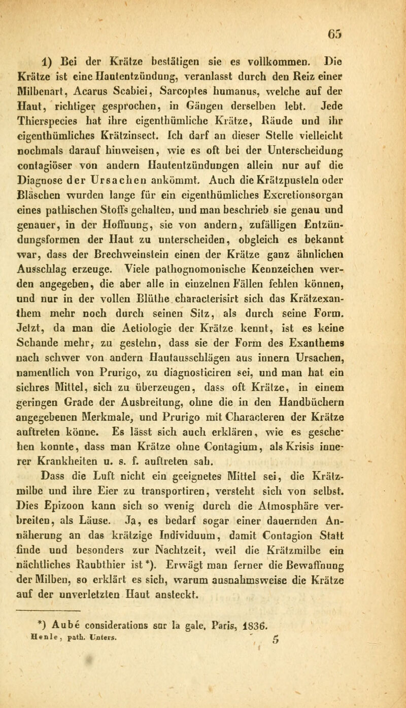 1) Bei der Krälze bestätigen sie es vollkommen. Die Krätze ist eine Hautentzündung, veranlasst durch den Reiz einer Milbenart, Acarus Scabiei, Sarcoples bumanus, welche auf der Haut, richtiger gesprochen, in Gängen derselben lebt. Jede Thicrspecies hat ihre eigentümliche Krätze, Räude und ihr eigenthümliches Krätzinsect. Ich darf an dieser Stelle vielleicht nochmals darauf hiuweiscn, wie es oft bei der Unterscheidung contagiöser von andern Hautentzündungen allein nur auf die Diagnose der Ursachen ankömmt. Auch die Krätzpusteln oder Bläschen wurden lange für ein eigenthümliches Excretionsorgan eines pathischen Stoffs gehalten, und man beschrieb sie genau und genauer, in der Hoffnung, sie von andern, zufälligen Entzün- dungsformen der Haut zu unterscheiden, obgleich es bekannt war, dass der Brechweiustein einen der Krätze ganz ähnlichen Ausschlag erzeuge. Viele pathognomonische Kennzeichen wer- den angegeben, die aber alle in einzelnen lallen fehlen können, und nur in der vollen Blüthe characlerisirt sich das Krätzexan- iheni mehr noch durch seinen Sitz, als durch seine Form. Jetzt, da man die Aetiologie der Krätze kennt, ist es keine Schande mehr, zu geslehn, dass sie der Form des Exanthems nach schwer von andern Hautausschlägen aus innern Ursachen, namentlich von Prurigo, zu diaguosticiren sei, und man hat ein sichres Mittel, sich zu überzeugen, dass oft Krätze, in einem geringen Grade der Ausbreitung, ohne die in den Handbüchern angegebenen Merkmale, und Prurigo mit Characteren der Krätze auftreten könne. Es lässt sich auch erklären, wie es gesche- hen konnte, dass man Krälze ohne Contagium, als Krisis inne- rer Krankheiten u. s. f. auftreten sah. Dass die Luft nicht ein geeignetes Mittel sei, die Krätz- milbe und ihre Eier zu transportiren, versteht sich von selbst. Dies Epizoon kann sich so wenig durch die Atmosphäre ver- breiten, als Läuse. Ja, es bedarf sogar einer dauernden An- näherung an das krätzige Individuum, damit Contagion Statt finde und besonders zur Nachtzeit, weil die Krätzmilbe ein nächtliches Raubthier ist *). Erwägt man ferner die Bewaffnung der Milben, so erklärt es sich, warum ausnahmsweise die Krätze auf der unverletzten Haut ansteckt. *) Aube considerations sar la gale. Paris, 1836. He nie, path. Unters. et