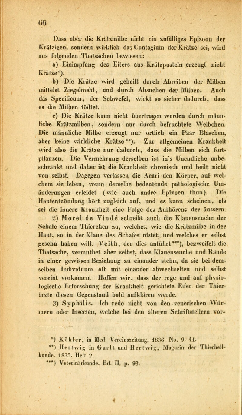 w Dass aber die Krälzmilbe nicht ein zufälliges Epizoon der Krätzigen, sondern wirklich das Contagium der Krätze sei, wird aus folgenden Thatsachen bewiesen: a) Einimpfung des Eiters aus Krätzpusteln erzeugt nicht Krätze0). b) Die Krätze wird geheilt durch Abreiben der Milben mittelst Ziegelmehl, und durch Absuchen der Milben. Auch das SpeciGcum, der Schwefel, wirkt so sicher dadurch, dass es die Milben tödtet. c) Die Krätze kann nicht übertragen werden durch mann- liclte Krätzmilben, sondern nur durch befruchtete Weibchen. Die männliche Milbe erzeugt nur örtlich ein Paar Bläschen, aber keine wirkliche Krätze*). Zur allgemeinen Krankheit wird also die Krätze nur dadurch, dass die Milben sich fort- pflanzen. Die Vermehrung derselben ist in's Unendliche unbe- schränkt und daher ist die Krankheit chronisch und heilt nicht von selbst. Dagegen verlassen die Acari den Körper, auf wel- chem sie leben, wenn derselbe bedeutende pathologische Um- änderungen erleidet (wie auch andre Epizoen tbun). Die Hautentzündung hört zugleich auf, und es kann scheinen, als sei die innere Krankheit eine Folge des Aufhörens der äussern. 2) Morel de Vinde schreibt auch die Klauenseuche der Schafe einem Thierchen zu, welches, wie die Krätzmilbe in der Haut, so in der Klaue des Schafes nistet, und welches er selbst gesehn haben will. Veith, der dies anführt***), bezweifelt die Thatsache, vermuthet aber selbst, dass Klauenseuche und Räude in einer gewissen Beziehung zu einander stehn, da sie bei dem- selben Individuum oft mit einander abwechselten und selbst vereint vorkamen. Hoffen wir, dass der rege und auf physio- logische Erforschung der Krankheit gerichtete Eifer der Thier- ärzte diesen Gegenstand bald aufklären werde. 3) Syphilis. Ich rede nicht von den venerischen Wür- mern oder Insecten, welche bei den älteren Schriftstellern vor- °) Köhler, in Med. Vereinszeitung. 1836. No. 9. 41. **) Hertwig in Gurlt uud Hertwig, Magazin der Thierheil- Icunde. 1835. Heft 2. ***) Veterinärkunde. Bd. II. p. 93.