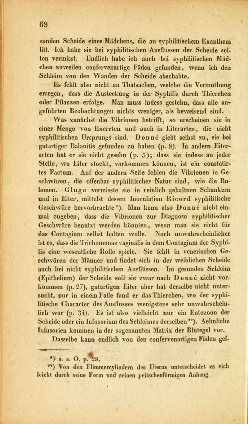 sundea Scheide eines Mädchens, die an syphilitischem Exanthem litt. Ich habe sie bei syphilitischen Ausflüssen der Scheide sel- ten vcrmisst. Endlich habe ich auch bei syphilitischen Mäd- chen zuweilen confervenarlige Fäden gefunden, wenn ich den Schleim von den Wänden der Scheide abschabte. Es fehlt also nicht an Thatsachen, welche die Vermulhung erregen, dass die Ansteckung in der Syphilis durch Thierchen oder Pflanzen erfolge. Man muss indess gestehn, dass alle an- geführten Beobachtungen nichts weniger, als beweisend sind. Was zunächst die Vibrionen betrifft, so erscheinen sie in einer Menge von Excreten und auch in Eiterarten, die nicht syphilitischen Ursprungs sind. Donne giebt selbst zu, sie bei gutartiger Balanitis gefunden zu haben (p. 8). In andern Eiter- arten hat er sie nicht gesehn (p. 5); dass sie indess an jeder Stelle, wo Eiter stockt, vorkommen können, ist ein constatir- tes Factum. Auf der andern Seite fehlen die Vibrionen iu Ge- schwüren, die offenbar syphilitischer Natur sind, wie die Bu- bonen. Gluge vermisste sie in reinlich gehaltnen Schankern und in Eiter, mittelst dessen Inoculation Ricord syphilitische Geschwüre hervorbrachte0). Man kann also Donne nicht ein- mal zugeben, dass die Vibrionen zur Diagnose syphilitischer Geschwüre benutzt werden könnten, wenn man sie nicht für das Contagium selbst halten wolle. Noch unwahrscheinlicher ist es, dass die Trichomonas vaginalis in dem Contagium der Syphi- lis eine wesentliche Rolle spiele. Sie fehlt in venerischen Ge- schwüren der Männer und findet sich in der weiblichen Scheide auch bei nicht syphilitischen Ausflüssen. Im gesunden Schleim (Epithelium) der Scheide soll sie zwar nach Donne nicht vor- kommen (p. 27), gutartigen Eiter aber hat derselbe nicht unter- sucht, nur in einem Falle fand er das Thierchen, wo der syphi- litische Character des Ausflusses wenigstens sehr unwahrschein- lich war (p. 34). Es ist also vielleicht nur ein Entozoon der Scheide oder ein Infusorium des Schleimes derselben**). Aehnliche Iufusorien kommen in der sogenannten Matrix der Blutegel vor. Dasselbe kann endlich von den confervenartigen Fäden gel- *) a. a. O. p.*8. **) Von den Flimmercylindern des Uterus unterscheidet es 6ich leicht durch seine Form und seinen peil.sehen förmigen Anhang.