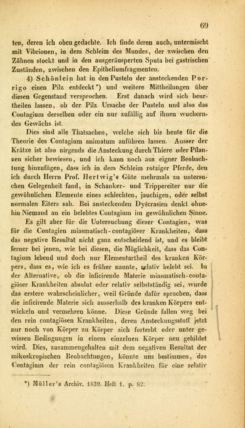 tcn, deren ich oben gedacble. Ich finde deren auch, untermischt mit Vibrionen, in dem Schleim des Mundes, der zwischen den Zähnen stockt und in den ausgeräusperlen Sputa bei gastrischen Zuständen, zwischen den Epitheliumfragmcnten. 4) Schönlein hat in den Pusteln der ansteckenden Por- rigo einen Pilz entdeckt*) und weitere Mittheilungen über diesen Gegenstand versprochen. Erst danach wird sich beur- Iheilen lassen, ob der Pilz Ursache der Pusteln und also das Contagium derselben oder ein nur zufällig auf ibnen wuchern- des Gewächs ist. Dies sind alle Thatsachen, welche sich bis heule für die Theorie des Contagium animatum anführen lassen. Ausser der Krätze ist also nirgends die Ansteckung durch Thiere oder Pflan- zen sicher bewiesen, und ich kann noch aus eigner Beobach- tung hinzufügen, dass ich in dem Schleim rotziger Pferde, den ich durch Herrn Prof. Hertwig's Güte mehrmals zu untersu- chen Gelegenheit fand, in Schanker- und Trippereiter nur die gewöhnlichen Elemente eines schlechten, jauchigen, oder selbst normalen Eiters sah. Bei ansteckenden Dyäcrasien denkt ohne- hin Niemaud an ein belebtes Contagium im gewöhnlichen Sinne. Es gilt aber für die Untersuchung dieser Contagien, was für die Contagien miasmatisch-contagiöser Krankheiten, dass das negative Resultat nicht ganz entscheidend ist, und es bleibt ferner bei jenen, wie bei diesen, die Möglichkeit, dass das Con- tagium lebend und doch nur Elementartheil des kranken Kör- pers, dass es, wie ich es früher nannte, iglativ belebt sei. In der Alternative, ob die inficirende Materie miasmatisch-conta- giöser Krankheiten absolut oder relativ selbstständig sei, wurde das erstere wahrscheinlicher, weil Gründe dafür sprachen, dass die inficirende Materie sich ausserhalb des kranken Körpers ent- wickeln und vermehren könne. Diese Gründe fallen weg bei den rein contagiösen Krankheiten, deren Ansteckungsstolf jetzt nur noch von Körper zu Körper sich forterbt oder unter ge- wissen Bedingungen in einem einzelnen Körper neu gebildet wird. Dies, zusammengehalten mit dem negativen Resultat der mikoskropischen Beobachtungen, könute uns bestimmen, das Contagium der rein contagiösen Krankheiten für eine relativ *) Müll er's Archiv. 1839. Heft i. p. 82: