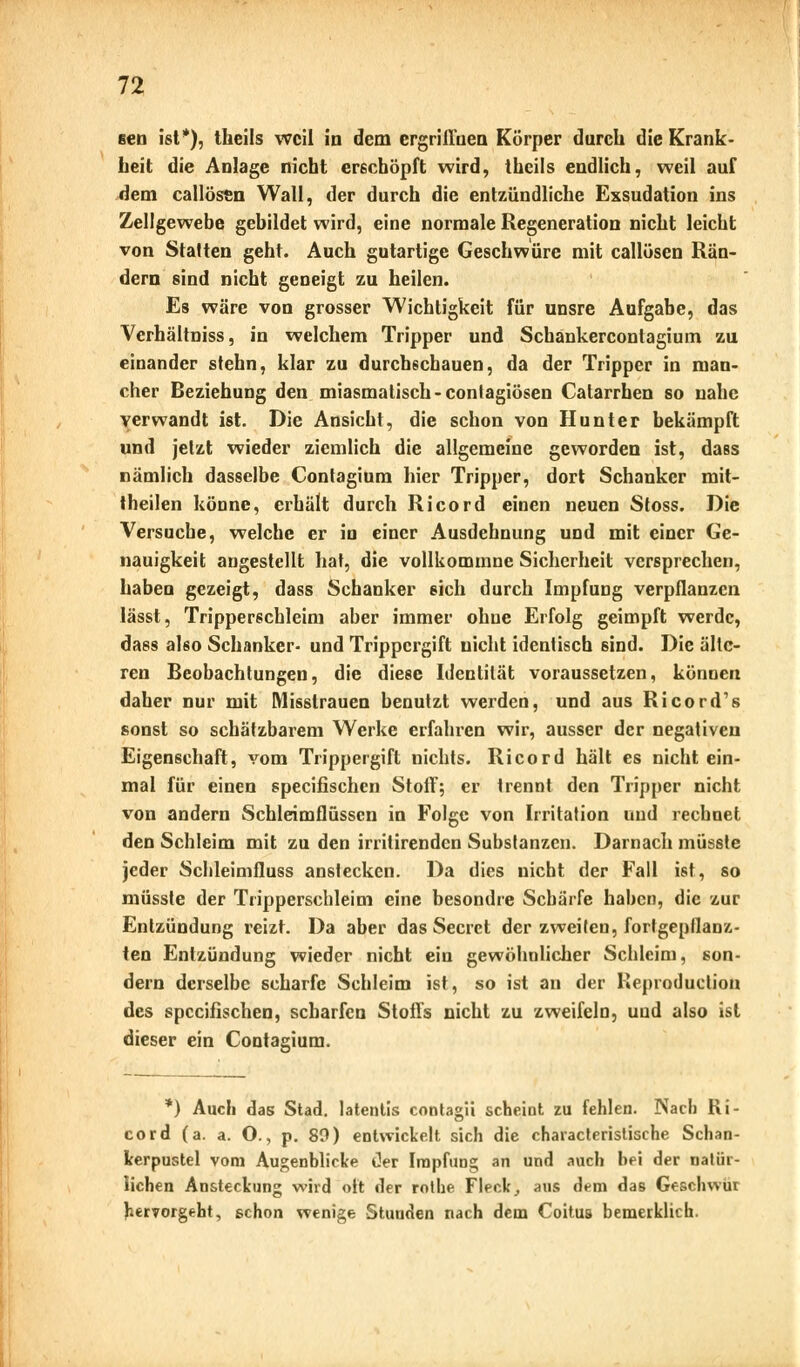 sen ist*), theils weil in dem ergriffnen Körper durch die Krank- heit die Anlage nicht erschöpft wird, theils endlich, weil auf dem callössn Wall, der durch die entzündliche Exsudation ins Zellgewebe gebildet wird, eine normale Regeneration nicht leicht von Statten geht. Auch gutartige Geschwüre mit callösen Rän- dern sind nicht geneigt zu heilen. Es wäre von grosser Wichtigkeit für unsre Aufgabe, das Verhältniss, in welchem Tripper und Schankercontagium zu einander stehn, klar zu durchschauen, da der Tripper in man- cher Beziehung den miasmatisch-contagiösen Catarrhen so nahe verwandt ist. Die Ansicht, die schon von Hunter bekämpft und jetzt wieder ziemlich die allgemeine geworden ist, dass nämlich dasselbe Contagium hier Tripper, dort Schanker mit- theilen könne, erhält durch Ricord einen neuen Stoss. Die Versuche, welche er in einer Ausdehnung und mit einer Ge- nauigkeit angestellt hat, die vollkommne Sicherheit versprechen, haben gezeigt, dass Schanker eich durch Impfung verpflanzen lässt, Tripperschieini aber immer ohne Erfolg geimpft werde, dass also Schanker- und Trippergift nicht identisch sind. Die älte- ren Beobachtungen, die diese Identität voraussetzen, können daher nur mit Misstrauen benutzt werden, und aus Ricord's sonst so schätzbarem Werke erfahren wir, ausser der negativen Eigenschaft, vom Trippergift nichts. Ricord hält es nicht ein- mal für einen speeifischen Stoff; er trennt den Tripper nicht von andern Schleimflüsscn in Folge von Irritation und rechnet den Schleim mit zu den irritirenden Substanzen. Darnach müsste jeder Schleimfluss anstecken. Da dies nicht der Fall ist, so müsste der Tripperschleim eine besondre Schärfe haben, die zur Entzündung reizt. Da aber das Secret der zweiten, fortgepflanz- ten Entzündung wieder nicht ein gewöhnlicher Schleim, son- dern derselbe scharfe Schleim ist, so ist an der Keproduction des speeifischen, scharfen Stoffs nicht zu zweifeln, und also ist dieser ein Contagium. *) Auch das Stad. latentis contagii scheint zu fehlen. Nach Ri- cord (a. a. O., p. 89) entwickelt sich die characteristische Schan- kerpustel vom Augenblicke t)er Impfung an und auch bei der natür- lichen Ansteckung wird oft der rolhe Fleck, aus dem das Geschwui hervorgeht, schon wenige Stunden nach dem Coitus bemerklich.