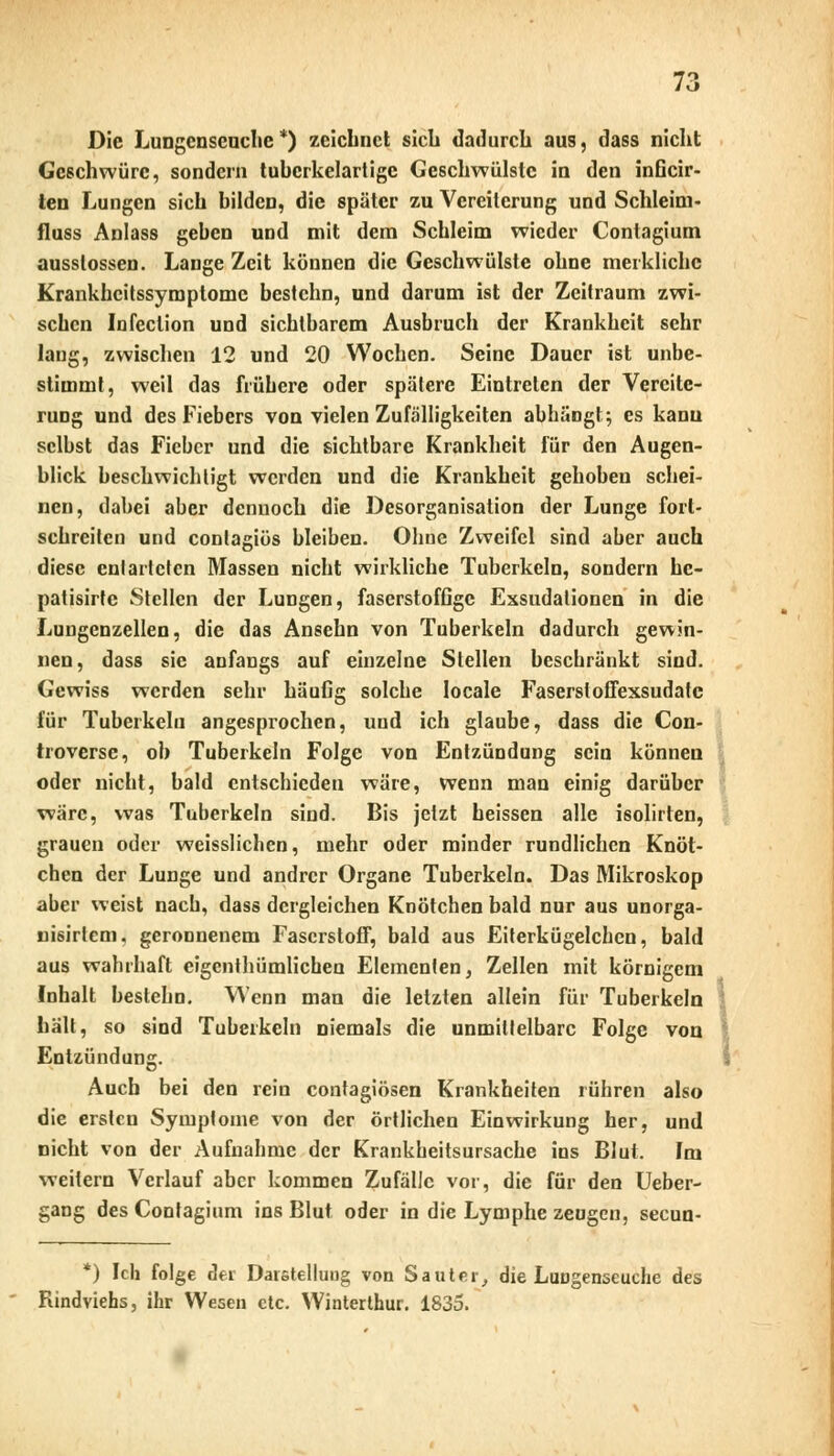 Die Lungenseuche*) zeichnet sieb dadurch aus, dass nicht Geschwüre, sondern tuhcrkelartige Geschwülste in den inGcir- ten Lungen sich bilden, die später zu Vereiterung und Schleim- fluss Anlass geben und mit dem Schleim wieder Contagium ausslossen. Lange Zeit können die Geschwülste ohne merkliche Krankheitssymptome bestchn, und darum ist der Zeitraum zwi- schen Infeclion und sichtbarem Ausbruch der Krankheit sehr lang, zwischen 12 und 20 Wochen. Seine Dauer ist unbe- stimmt, weil das frühere oder spätere Eintreten der Vereite- rung und des Fiebers von vielen Zufälligkeiten abhängt; es kann selbst das Fieber und die sichtbare Krankheit für den Augen- blick beschwichtigt werden und die Krankheit gehoben schei- nen, dabei aber dennoch die Desorganisation der Lunge fort- schreiten und conlagiös bleiben. Ohne Zweifel sind aber auch diese cnl arteten Massen nicht wirkliche Tuberkeln, sondern hc- patisirfe Stellen der Lungen, faserstofGgc Exsudationen in die Lungenzellen, die das Ansehn von Tuberkeln dadurch gewin- nen, dass sie anfangs auf einzelne Stellen beschränkt sind. Gewiss werden sehr häuGg solche locale Faserstoffexsudatc für Tuberkeln angesprochen, und ich glaube, dass die Con- troverse, ob Tuberkeln Folge von Entzündung sein könneu oder nicht, bald entschieden wäre, wenn man einig darüber wäre, was Tuberkeln sind. Bis jetzt heissen alle isolirten, grauen oder weisslichen, mehr oder minder rundlichen Knöt- chen der Lunge und andrer Organe Tuberkeln. Das Mikroskop aber weist nach, dass dergleichen Knötchen bald nur aus unorga- nisirtem, geronnenem Faserstoff, bald aus Eiterkügelchcn, bald aus wahrhaft eigenthümlichen Elementen, Zellen mit körnigem Inhalt bestehn. Wenn man die letzten allein für Tuberkeln hält, so sind Tuberkeln niemals die unmittelbare Folge von Entzündung. Auch bei den rein contagiösen Krankheiten rühren also die ersten Symptome von der örtlichen Einwirkung her, und nicht von der Aufnahme der Krankheitsursache ins Blut. Im weitern Verlauf aber kommen Zufälle vor, die für den Ueber- gang des Contagium ins Blut oder in die Lymphe zeugen, seeun- *) Ich folge der Darstellung von Sauter, die Luugenseuche des Rindviehs, ihr Wesen etc. Winterthur. 1835.