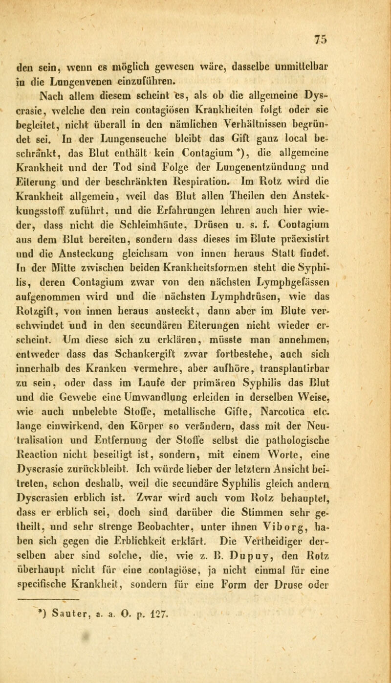 den sein, wenn es möglich gewesen wäre, dasselbe unmillclbar in die Lungenvenen einzuführen. Nach allem diesem scheint fcs, als ob die allgemeine Dys- crasic, welche den rein contagiösen Krankheilen folgt oder sie begleitet, nicht überall in den nämlichen Verhältnissen begrün- det sei. In der Lungenseuche bleibt das Gift ganz local be- schränkt, das Blut enthält kein Conlagium*), die allgemeine Krankheit und der Tod sind Folge der Lungenentzündung und Eiterung und der beschränkten Respiration. Im Rotz wird die Krankheit allgemein, weil das Blut allen Theilcn den Anstek- kungssloff zuführt, und die Erfahrungen lehren auch hier wie- der, dass nicht die Schleimhäute, Drüsen u. s. f. Cootagiuni aus dem Blut bereiten, sondern dass dieses im Blute präcxistirl und die Ausleckung gleichsam von innen heraus Stall findet. In der Mitte zwischen beiden Krankhcitsformen steht die Syphi- lis, deren Contagium zwar von den nächsten Lymphgefässen aufgenommen wird und die nächsten Lymphdrüsen, wie das Rolzgift, von innen heraus ansteckt, dann aber im Blute ver- schwindet und in den seeundären Eiterungen nicht wieder er- scheint. Um diese sich zu erklären, müsste man annehmen, entweder dass das Schankergift zwar fortbestehe, auch sich innerhalb des Kranken vermehre, aber aufhöre, transplantirbar zu sein, oder dass im Laufe der primären Syphilis das Blut und die Gewebe eine Umwandlung erleiden in derselben Weise, wie auch unbelebte Stoffe, metallische Gifte, Narcotica elc. lauge einwirkend, den Körper so verändern, dass mit der Neu- tralisation und Entfernung der Stoffe selbst die pathologische Reacliou nicht beseiiigt ist, sondern, mit einem Worte, eine Dyscrasic zurückbleibt. Ich würde lieber der letztem Ansicht bei- treten, schon deshalb, weil die seeundäre Syphilis gleich andern Dyscrasicn erblich ist. Zwar wird auch vom Rolz behauptet, dass er erblich sei, doch sind darüber die Stimmen sehr ge- theilt, und sehr strenge Beobachter, unter ihnen Viborg, ha- ben sich gegen die Erblichkeit erklärt. Die Vertheidigcr der- selben aber sind solche, die, wie z. B. Dupuy, den Rotz überhaupt nicht für eine contagiöse, ja nicht einmal für eine speeifische Krankheit, sondern für eine Form der Druse oder *) Sauter, a. a. O. p. 127.