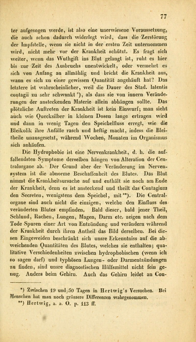 (er aufgesogen werde, ist also eine unerwiesene Voraussetzung, die auch schon dadurch widerlegt wird, dass die Zerstörung der Impfstelle, wenn sie nicht in der ersten Zeit unternommen wird, nicht mehr vor der Krankheit schützt. Es fragt sich weiter, wenn das Wulhgift ins Blut gelangt ist, ruht es hier bis zur Zeit des Ausbruchs unentwickelt, oder vermehrt es sich von Anfang an allmählig und bricht die Krankheit aus, wann es sich zu einer gewissen Quantität angehäuft hat? Das letztere ist wahrscheinlicher, weil die Dauer des Stad. latentis coutagii zu sehr schwankt *), als dass sie von innern Verände- rungen der ansteckenden Materie allein abhängen sollte. Das plötzliche Auftreten der Krankheit ist kein Einwurf; man sieht auch wie Quecksilber in kleinen Dosen lange ertragen wird und dann in wenig Tagen den Speichelfluss erregt, wie die Bleikolik ihre Anfälle rasch und heftig macht, indess die Blei- theile unausgesetzt, während Wochen, Monaten im Organismus sich anhäufen. Die Hydrophobie ist eine Nervenkrankheit, d. h. die auf- fallendsten Symptome derselben hängen von Alteration der Cen- tralorgane ab. Der Grund aber der Veränderung im Nerven- system ist die abnorme Beschaffenheit des Blutes. Das Blut nimmt die Krankheitsursache auf und enthält sie noch am Ende der Krankheit, denn es ist ansteckend und theilt das Contagium den Secreten, wenigstens dem Speichel, mit**). Die Central- organe sind auch nicht die einzigen, welche den Einfluss des veränderten Blutes empGnden. Bald dieser, bald jener Theil, Schlund, Rachen, Lungen, Magen, Darm etc. zeigen nach dem Tode Spuren einer Art von Entzündung und verändern während der Krankheit durch ihren Antheil das Bild derselben. Bei die- sen Eingeweiden beschränkt sich unsre Erkenntniss auf die ab- weichenden Quantitäten des Blutes, welches sie enthalten; qua- litative Verschiedenheiten zwischen hydrophobischen (wenn ich so sagen darf) und typhösen Lungen- oder Darmentzündungen zu finden, sind unsre diagnostischen Hülfsmittel nicht fein ge- nug. Anders beim Gehirn. Auch das Gehirn leidet an Con- *) Zwischen 19 undj.50 Tagen in Hertwig's Versuchen. Bei Menschen hat man noch grössere Differenzen wahrgenommen. •*) Hertwig, a. a. O. p. 113 ff.